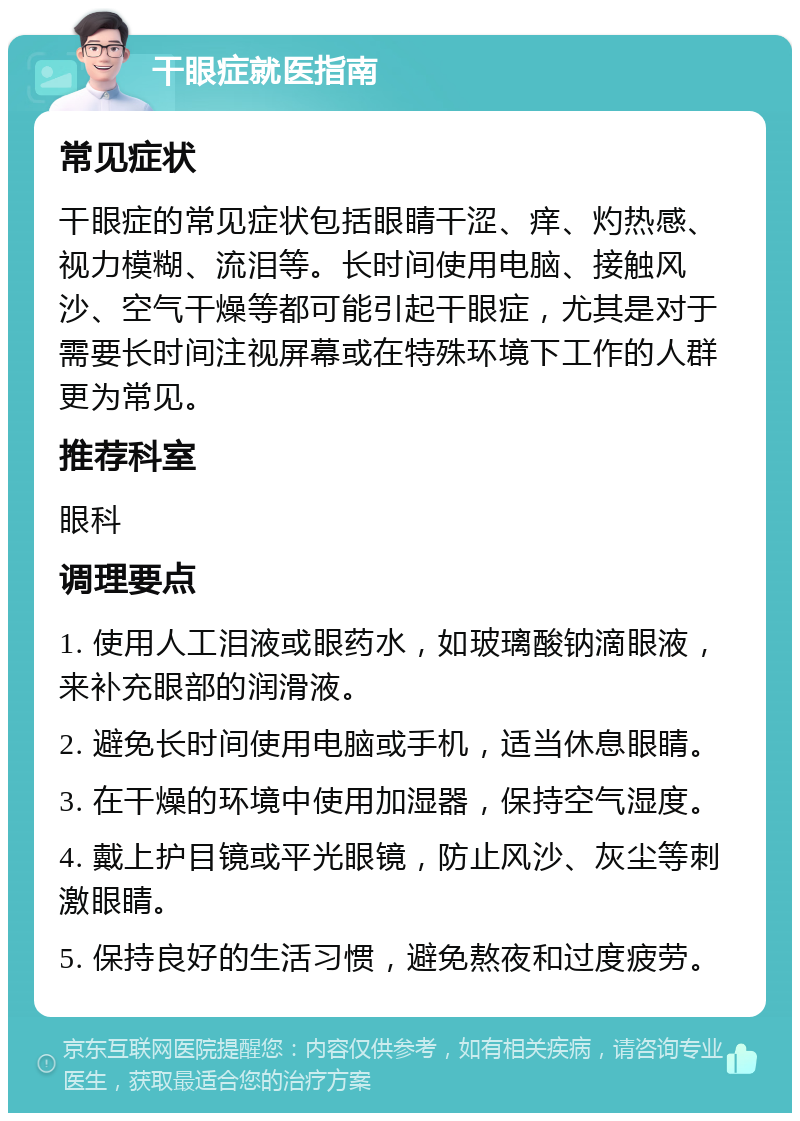 干眼症就医指南 常见症状 干眼症的常见症状包括眼睛干涩、痒、灼热感、视力模糊、流泪等。长时间使用电脑、接触风沙、空气干燥等都可能引起干眼症，尤其是对于需要长时间注视屏幕或在特殊环境下工作的人群更为常见。 推荐科室 眼科 调理要点 1. 使用人工泪液或眼药水，如玻璃酸钠滴眼液，来补充眼部的润滑液。 2. 避免长时间使用电脑或手机，适当休息眼睛。 3. 在干燥的环境中使用加湿器，保持空气湿度。 4. 戴上护目镜或平光眼镜，防止风沙、灰尘等刺激眼睛。 5. 保持良好的生活习惯，避免熬夜和过度疲劳。