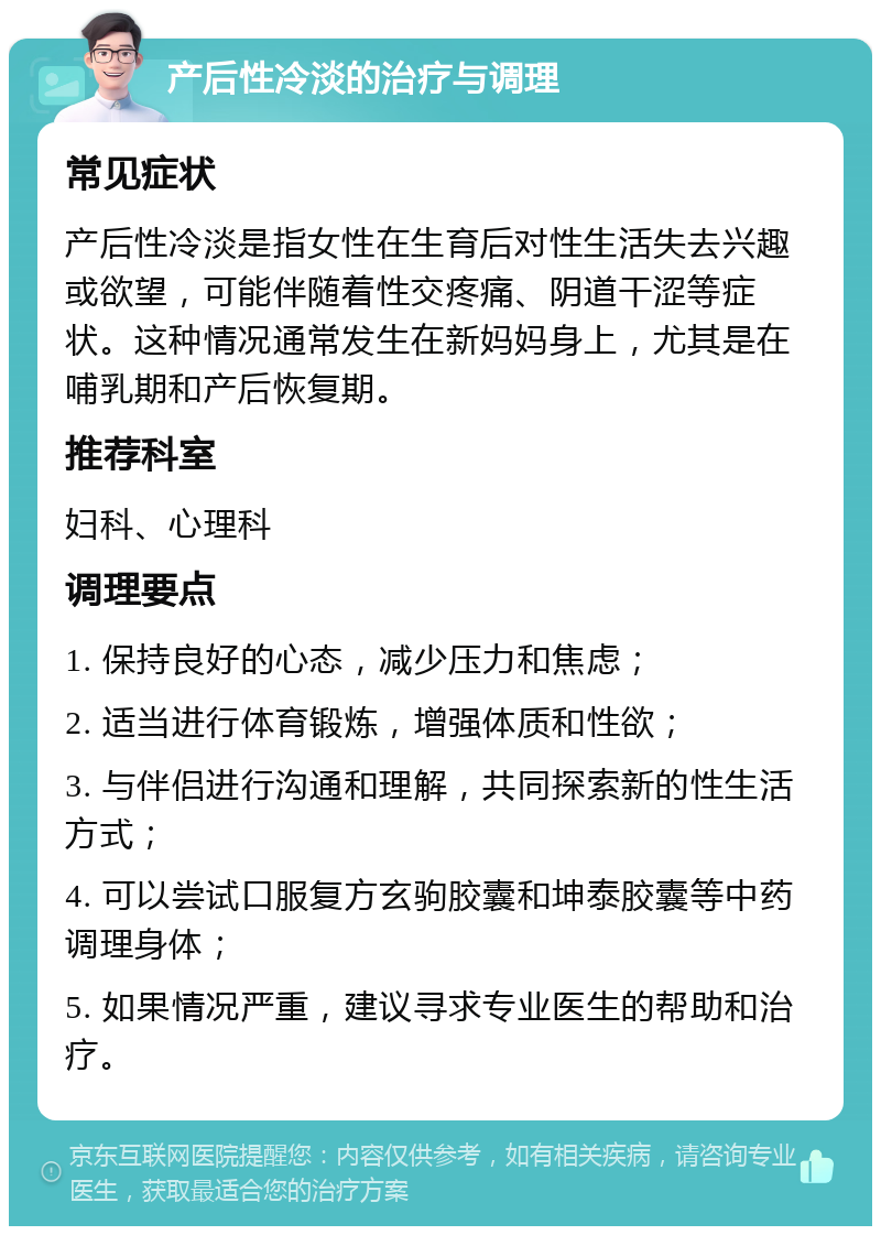 产后性冷淡的治疗与调理 常见症状 产后性冷淡是指女性在生育后对性生活失去兴趣或欲望，可能伴随着性交疼痛、阴道干涩等症状。这种情况通常发生在新妈妈身上，尤其是在哺乳期和产后恢复期。 推荐科室 妇科、心理科 调理要点 1. 保持良好的心态，减少压力和焦虑； 2. 适当进行体育锻炼，增强体质和性欲； 3. 与伴侣进行沟通和理解，共同探索新的性生活方式； 4. 可以尝试口服复方玄驹胶囊和坤泰胶囊等中药调理身体； 5. 如果情况严重，建议寻求专业医生的帮助和治疗。