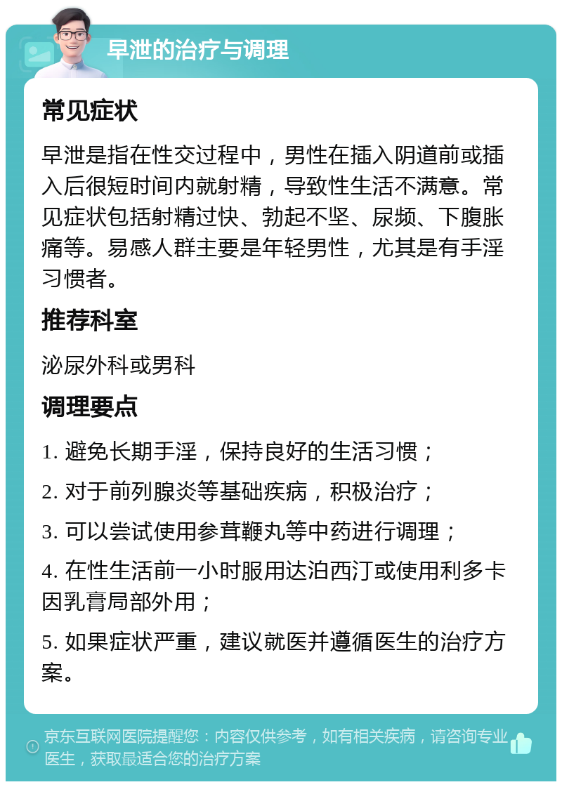 早泄的治疗与调理 常见症状 早泄是指在性交过程中，男性在插入阴道前或插入后很短时间内就射精，导致性生活不满意。常见症状包括射精过快、勃起不坚、尿频、下腹胀痛等。易感人群主要是年轻男性，尤其是有手淫习惯者。 推荐科室 泌尿外科或男科 调理要点 1. 避免长期手淫，保持良好的生活习惯； 2. 对于前列腺炎等基础疾病，积极治疗； 3. 可以尝试使用参茸鞭丸等中药进行调理； 4. 在性生活前一小时服用达泊西汀或使用利多卡因乳膏局部外用； 5. 如果症状严重，建议就医并遵循医生的治疗方案。