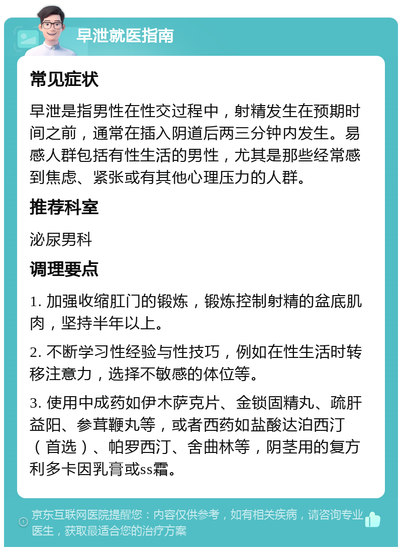 早泄就医指南 常见症状 早泄是指男性在性交过程中，射精发生在预期时间之前，通常在插入阴道后两三分钟内发生。易感人群包括有性生活的男性，尤其是那些经常感到焦虑、紧张或有其他心理压力的人群。 推荐科室 泌尿男科 调理要点 1. 加强收缩肛门的锻炼，锻炼控制射精的盆底肌肉，坚持半年以上。 2. 不断学习性经验与性技巧，例如在性生活时转移注意力，选择不敏感的体位等。 3. 使用中成药如伊木萨克片、金锁固精丸、疏肝益阳、参茸鞭丸等，或者西药如盐酸达泊西汀（首选）、帕罗西汀、舍曲林等，阴茎用的复方利多卡因乳膏或ss霜。