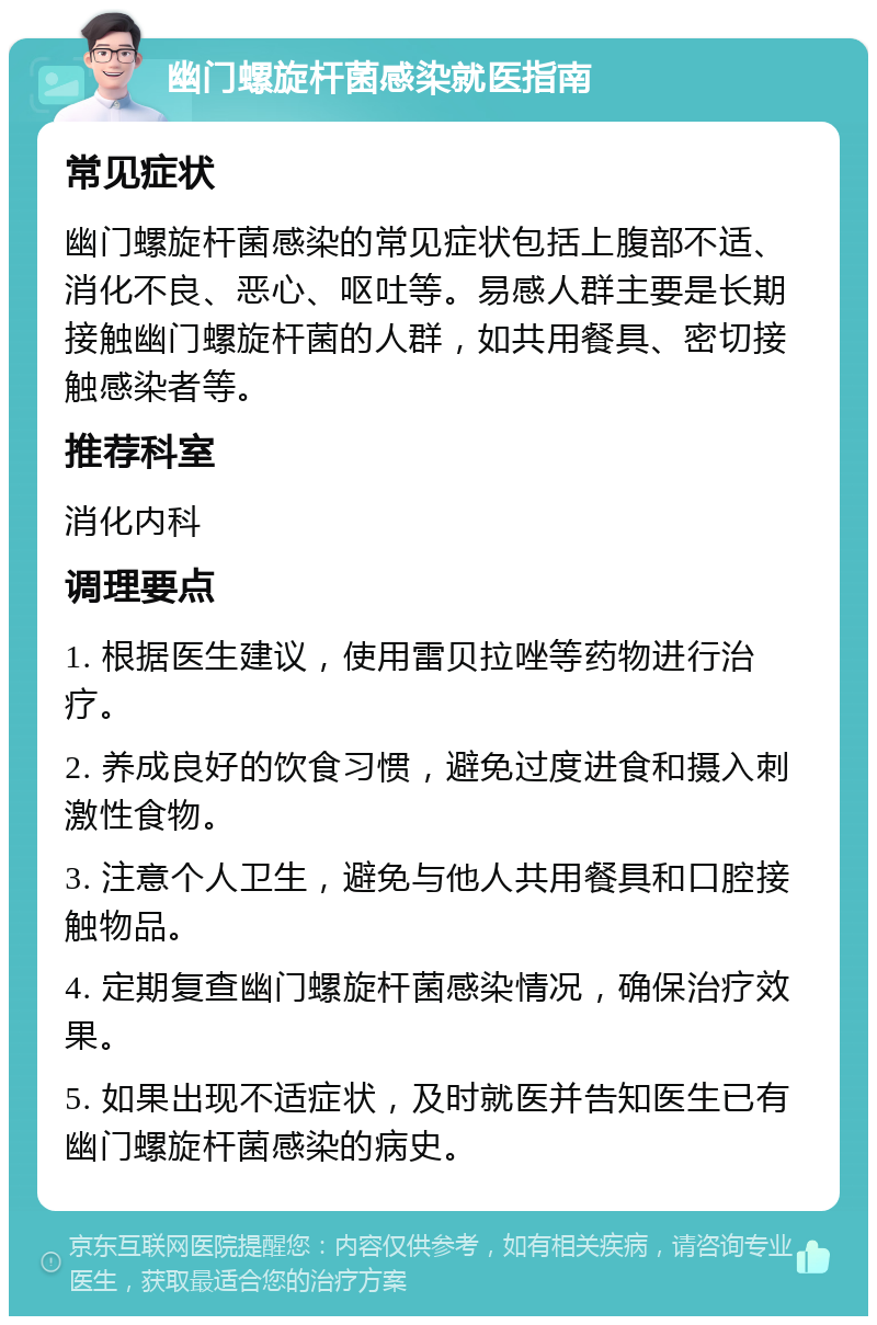 幽门螺旋杆菌感染就医指南 常见症状 幽门螺旋杆菌感染的常见症状包括上腹部不适、消化不良、恶心、呕吐等。易感人群主要是长期接触幽门螺旋杆菌的人群，如共用餐具、密切接触感染者等。 推荐科室 消化内科 调理要点 1. 根据医生建议，使用雷贝拉唑等药物进行治疗。 2. 养成良好的饮食习惯，避免过度进食和摄入刺激性食物。 3. 注意个人卫生，避免与他人共用餐具和口腔接触物品。 4. 定期复查幽门螺旋杆菌感染情况，确保治疗效果。 5. 如果出现不适症状，及时就医并告知医生已有幽门螺旋杆菌感染的病史。