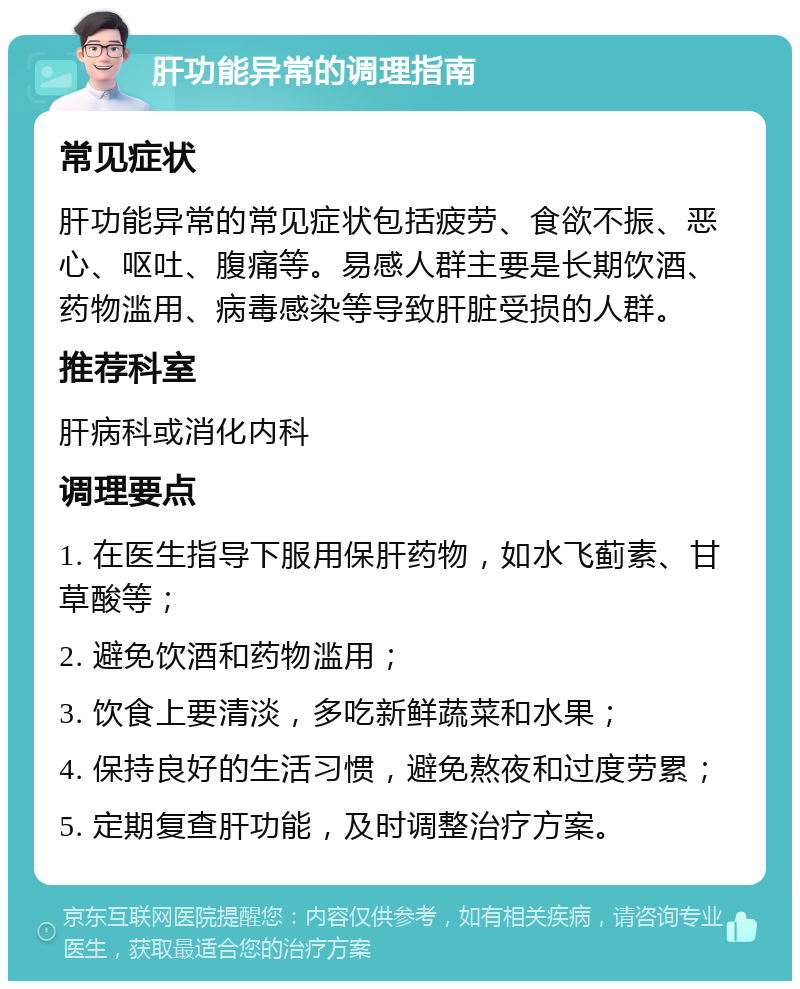 肝功能异常的调理指南 常见症状 肝功能异常的常见症状包括疲劳、食欲不振、恶心、呕吐、腹痛等。易感人群主要是长期饮酒、药物滥用、病毒感染等导致肝脏受损的人群。 推荐科室 肝病科或消化内科 调理要点 1. 在医生指导下服用保肝药物，如水飞蓟素、甘草酸等； 2. 避免饮酒和药物滥用； 3. 饮食上要清淡，多吃新鲜蔬菜和水果； 4. 保持良好的生活习惯，避免熬夜和过度劳累； 5. 定期复查肝功能，及时调整治疗方案。