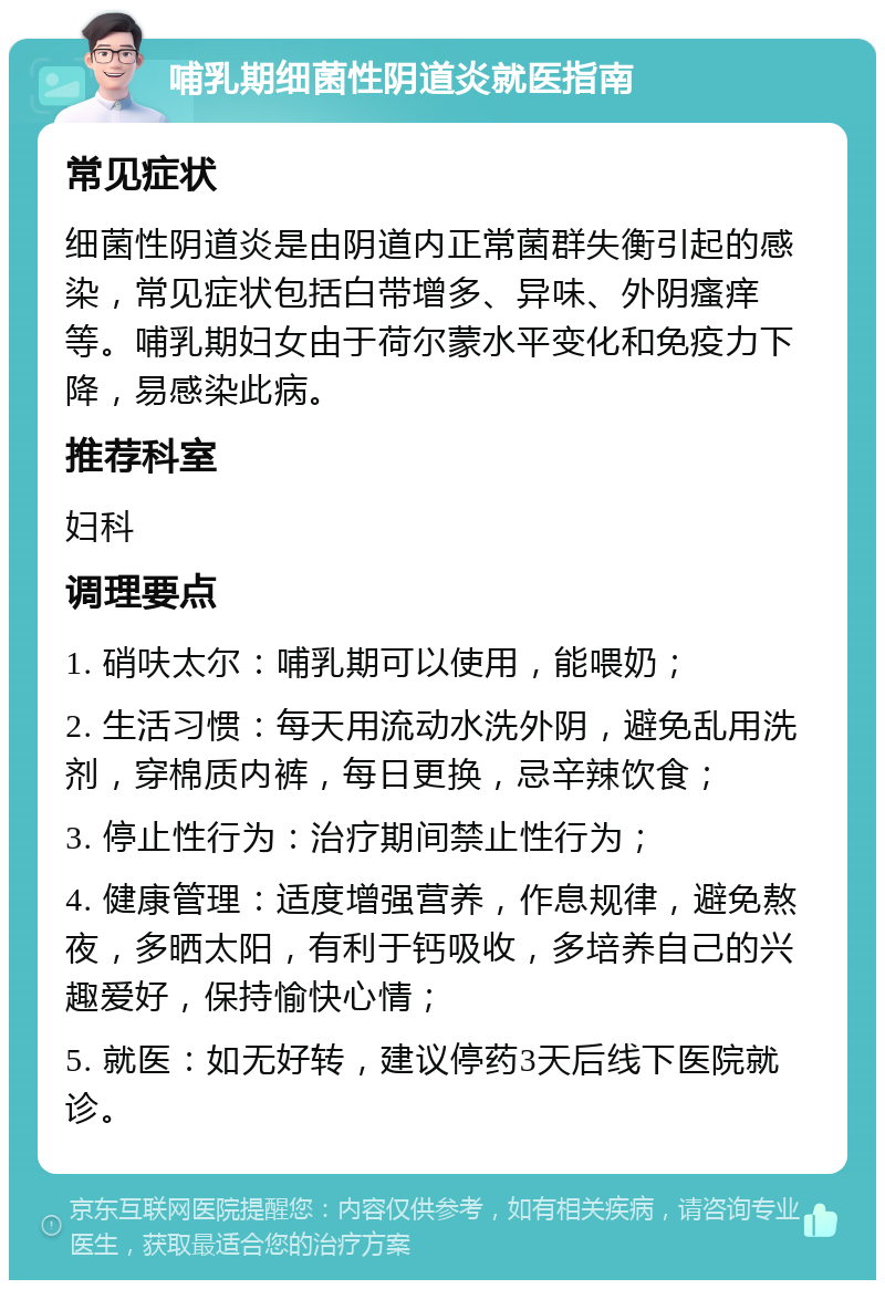 哺乳期细菌性阴道炎就医指南 常见症状 细菌性阴道炎是由阴道内正常菌群失衡引起的感染，常见症状包括白带增多、异味、外阴瘙痒等。哺乳期妇女由于荷尔蒙水平变化和免疫力下降，易感染此病。 推荐科室 妇科 调理要点 1. 硝呋太尔：哺乳期可以使用，能喂奶； 2. 生活习惯：每天用流动水洗外阴，避免乱用洗剂，穿棉质内裤，每日更换，忌辛辣饮食； 3. 停止性行为：治疗期间禁止性行为； 4. 健康管理：适度增强营养，作息规律，避免熬夜，多晒太阳，有利于钙吸收，多培养自己的兴趣爱好，保持愉快心情； 5. 就医：如无好转，建议停药3天后线下医院就诊。