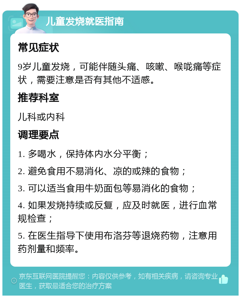 儿童发烧就医指南 常见症状 9岁儿童发烧，可能伴随头痛、咳嗽、喉咙痛等症状，需要注意是否有其他不适感。 推荐科室 儿科或内科 调理要点 1. 多喝水，保持体内水分平衡； 2. 避免食用不易消化、凉的或辣的食物； 3. 可以适当食用牛奶面包等易消化的食物； 4. 如果发烧持续或反复，应及时就医，进行血常规检查； 5. 在医生指导下使用布洛芬等退烧药物，注意用药剂量和频率。