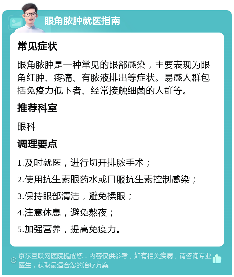 眼角脓肿就医指南 常见症状 眼角脓肿是一种常见的眼部感染，主要表现为眼角红肿、疼痛、有脓液排出等症状。易感人群包括免疫力低下者、经常接触细菌的人群等。 推荐科室 眼科 调理要点 1.及时就医，进行切开排脓手术； 2.使用抗生素眼药水或口服抗生素控制感染； 3.保持眼部清洁，避免揉眼； 4.注意休息，避免熬夜； 5.加强营养，提高免疫力。