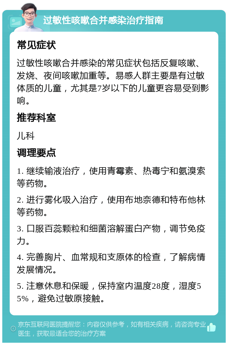 过敏性咳嗽合并感染治疗指南 常见症状 过敏性咳嗽合并感染的常见症状包括反复咳嗽、发烧、夜间咳嗽加重等。易感人群主要是有过敏体质的儿童，尤其是7岁以下的儿童更容易受到影响。 推荐科室 儿科 调理要点 1. 继续输液治疗，使用青霉素、热毒宁和氨溴索等药物。 2. 进行雾化吸入治疗，使用布地奈德和特布他林等药物。 3. 口服百蕊颗粒和细菌溶解蛋白产物，调节免疫力。 4. 完善胸片、血常规和支原体的检查，了解病情发展情况。 5. 注意休息和保暖，保持室内温度28度，湿度55%，避免过敏原接触。