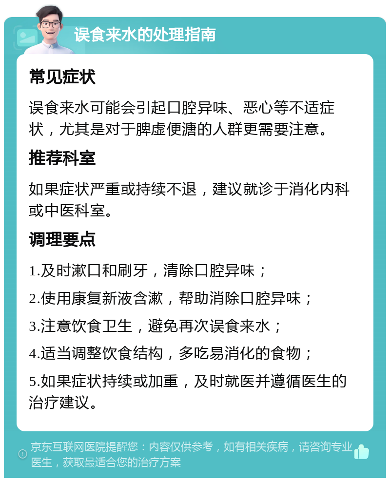 误食来水的处理指南 常见症状 误食来水可能会引起口腔异味、恶心等不适症状，尤其是对于脾虚便溏的人群更需要注意。 推荐科室 如果症状严重或持续不退，建议就诊于消化内科或中医科室。 调理要点 1.及时漱口和刷牙，清除口腔异味； 2.使用康复新液含漱，帮助消除口腔异味； 3.注意饮食卫生，避免再次误食来水； 4.适当调整饮食结构，多吃易消化的食物； 5.如果症状持续或加重，及时就医并遵循医生的治疗建议。