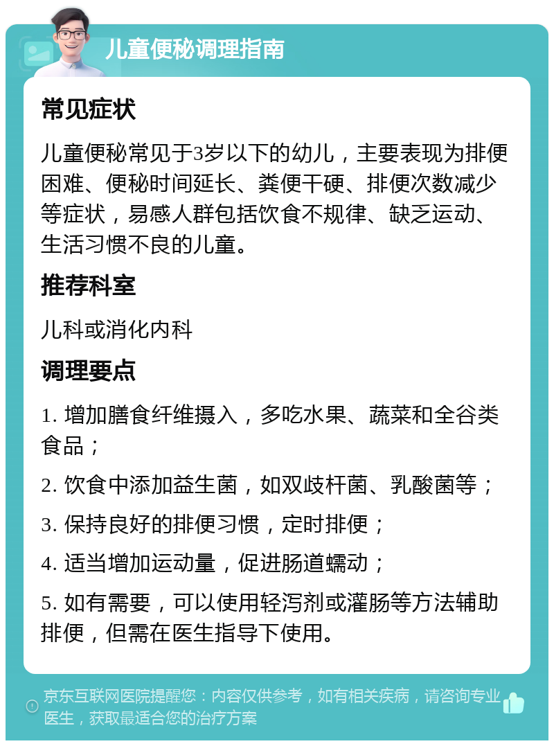 儿童便秘调理指南 常见症状 儿童便秘常见于3岁以下的幼儿，主要表现为排便困难、便秘时间延长、粪便干硬、排便次数减少等症状，易感人群包括饮食不规律、缺乏运动、生活习惯不良的儿童。 推荐科室 儿科或消化内科 调理要点 1. 增加膳食纤维摄入，多吃水果、蔬菜和全谷类食品； 2. 饮食中添加益生菌，如双歧杆菌、乳酸菌等； 3. 保持良好的排便习惯，定时排便； 4. 适当增加运动量，促进肠道蠕动； 5. 如有需要，可以使用轻泻剂或灌肠等方法辅助排便，但需在医生指导下使用。