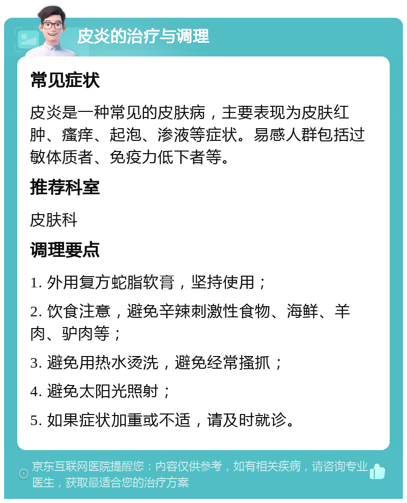 皮炎的治疗与调理 常见症状 皮炎是一种常见的皮肤病，主要表现为皮肤红肿、瘙痒、起泡、渗液等症状。易感人群包括过敏体质者、免疫力低下者等。 推荐科室 皮肤科 调理要点 1. 外用复方蛇脂软膏，坚持使用； 2. 饮食注意，避免辛辣刺激性食物、海鲜、羊肉、驴肉等； 3. 避免用热水烫洗，避免经常搔抓； 4. 避免太阳光照射； 5. 如果症状加重或不适，请及时就诊。