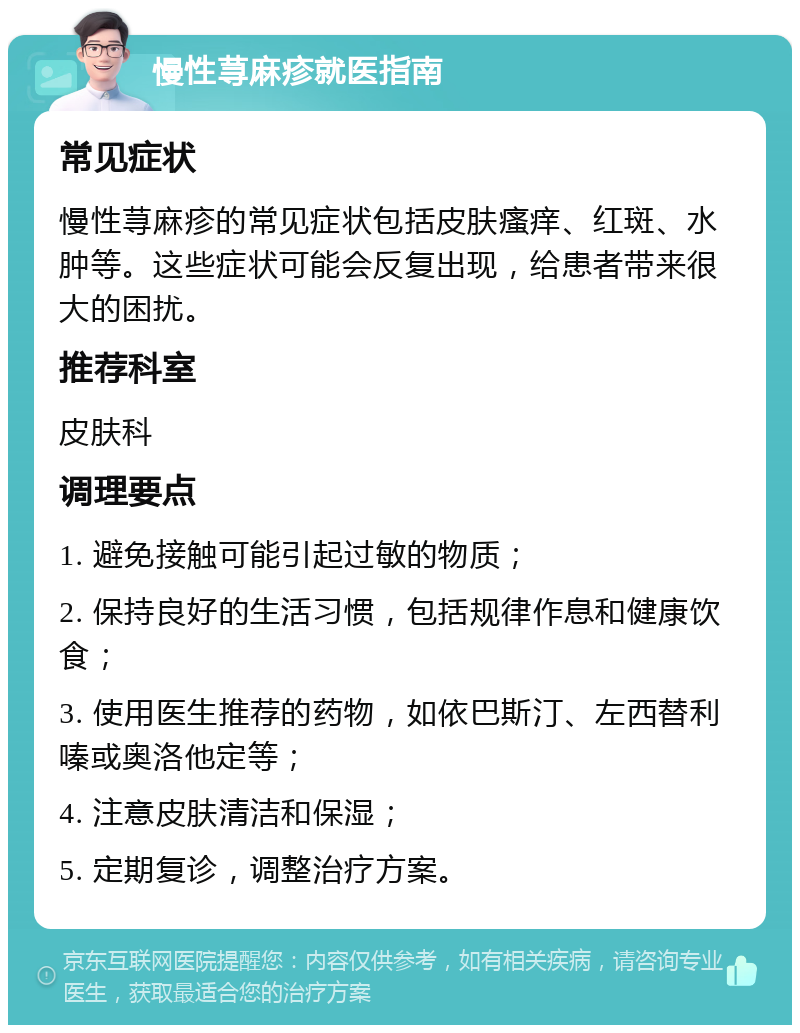 慢性荨麻疹就医指南 常见症状 慢性荨麻疹的常见症状包括皮肤瘙痒、红斑、水肿等。这些症状可能会反复出现，给患者带来很大的困扰。 推荐科室 皮肤科 调理要点 1. 避免接触可能引起过敏的物质； 2. 保持良好的生活习惯，包括规律作息和健康饮食； 3. 使用医生推荐的药物，如依巴斯汀、左西替利嗪或奥洛他定等； 4. 注意皮肤清洁和保湿； 5. 定期复诊，调整治疗方案。