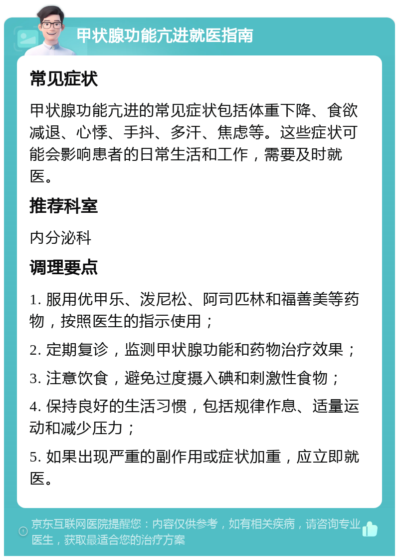 甲状腺功能亢进就医指南 常见症状 甲状腺功能亢进的常见症状包括体重下降、食欲减退、心悸、手抖、多汗、焦虑等。这些症状可能会影响患者的日常生活和工作，需要及时就医。 推荐科室 内分泌科 调理要点 1. 服用优甲乐、泼尼松、阿司匹林和福善美等药物，按照医生的指示使用； 2. 定期复诊，监测甲状腺功能和药物治疗效果； 3. 注意饮食，避免过度摄入碘和刺激性食物； 4. 保持良好的生活习惯，包括规律作息、适量运动和减少压力； 5. 如果出现严重的副作用或症状加重，应立即就医。