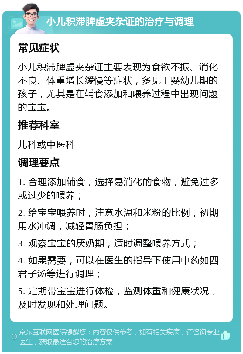 小儿积滞脾虚夹杂证的治疗与调理 常见症状 小儿积滞脾虚夹杂证主要表现为食欲不振、消化不良、体重增长缓慢等症状，多见于婴幼儿期的孩子，尤其是在辅食添加和喂养过程中出现问题的宝宝。 推荐科室 儿科或中医科 调理要点 1. 合理添加辅食，选择易消化的食物，避免过多或过少的喂养； 2. 给宝宝喂养时，注意水温和米粉的比例，初期用水冲调，减轻胃肠负担； 3. 观察宝宝的厌奶期，适时调整喂养方式； 4. 如果需要，可以在医生的指导下使用中药如四君子汤等进行调理； 5. 定期带宝宝进行体检，监测体重和健康状况，及时发现和处理问题。