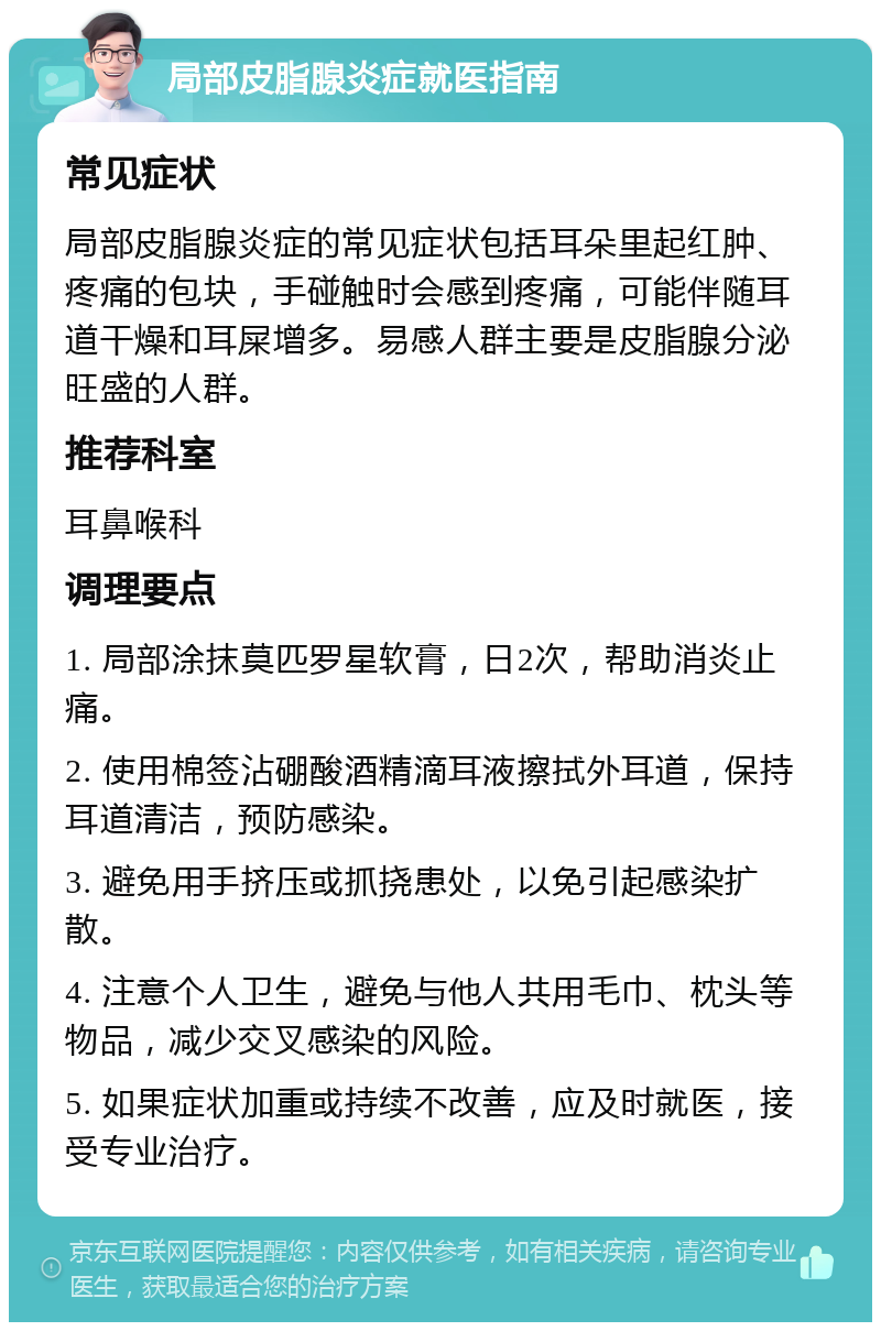 局部皮脂腺炎症就医指南 常见症状 局部皮脂腺炎症的常见症状包括耳朵里起红肿、疼痛的包块，手碰触时会感到疼痛，可能伴随耳道干燥和耳屎增多。易感人群主要是皮脂腺分泌旺盛的人群。 推荐科室 耳鼻喉科 调理要点 1. 局部涂抹莫匹罗星软膏，日2次，帮助消炎止痛。 2. 使用棉签沾硼酸酒精滴耳液擦拭外耳道，保持耳道清洁，预防感染。 3. 避免用手挤压或抓挠患处，以免引起感染扩散。 4. 注意个人卫生，避免与他人共用毛巾、枕头等物品，减少交叉感染的风险。 5. 如果症状加重或持续不改善，应及时就医，接受专业治疗。