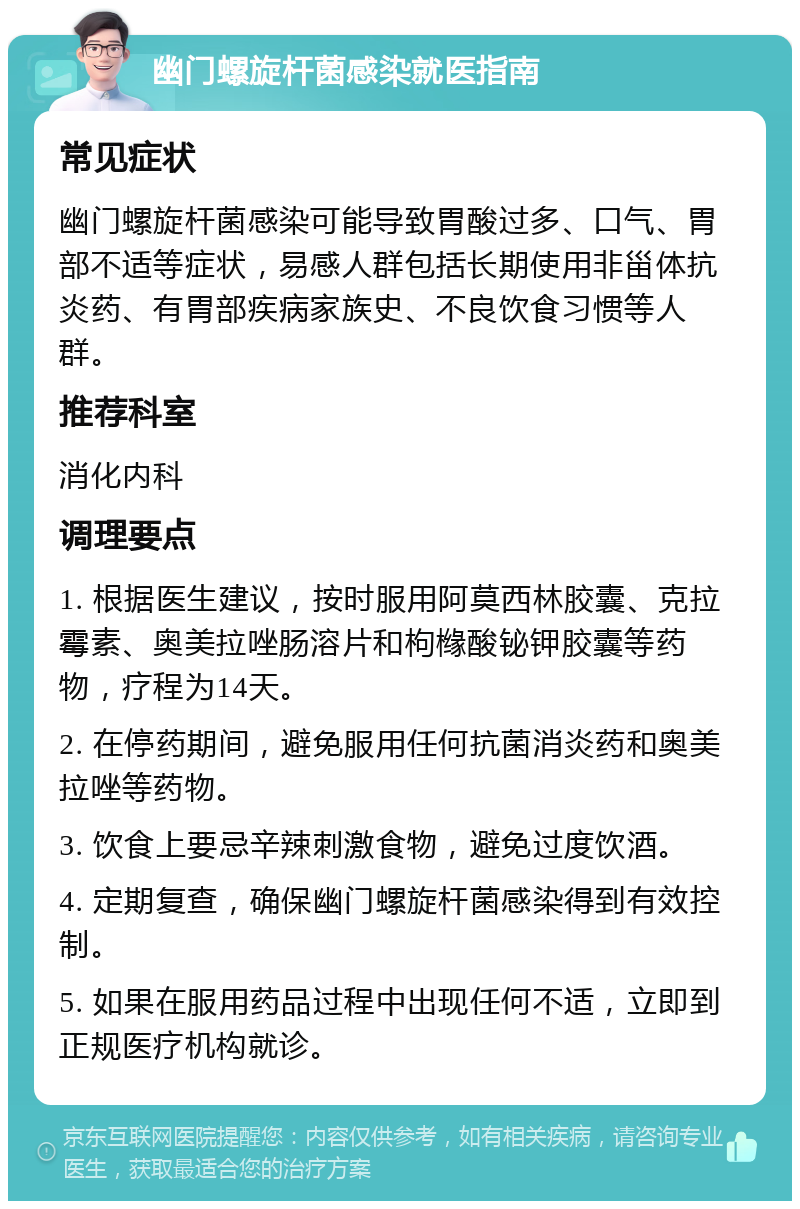 幽门螺旋杆菌感染就医指南 常见症状 幽门螺旋杆菌感染可能导致胃酸过多、口气、胃部不适等症状，易感人群包括长期使用非甾体抗炎药、有胃部疾病家族史、不良饮食习惯等人群。 推荐科室 消化内科 调理要点 1. 根据医生建议，按时服用阿莫西林胶囊、克拉霉素、奥美拉唑肠溶片和枸橼酸铋钾胶囊等药物，疗程为14天。 2. 在停药期间，避免服用任何抗菌消炎药和奥美拉唑等药物。 3. 饮食上要忌辛辣刺激食物，避免过度饮酒。 4. 定期复查，确保幽门螺旋杆菌感染得到有效控制。 5. 如果在服用药品过程中出现任何不适，立即到正规医疗机构就诊。