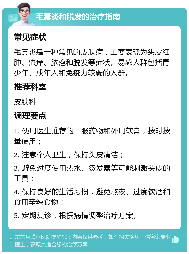 毛囊炎和脱发的治疗指南 常见症状 毛囊炎是一种常见的皮肤病，主要表现为头皮红肿、瘙痒、脓疱和脱发等症状。易感人群包括青少年、成年人和免疫力较弱的人群。 推荐科室 皮肤科 调理要点 1. 使用医生推荐的口服药物和外用软膏，按时按量使用； 2. 注意个人卫生，保持头皮清洁； 3. 避免过度使用热水、烫发器等可能刺激头皮的工具； 4. 保持良好的生活习惯，避免熬夜、过度饮酒和食用辛辣食物； 5. 定期复诊，根据病情调整治疗方案。