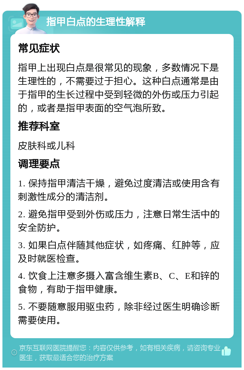 指甲白点的生理性解释 常见症状 指甲上出现白点是很常见的现象，多数情况下是生理性的，不需要过于担心。这种白点通常是由于指甲的生长过程中受到轻微的外伤或压力引起的，或者是指甲表面的空气泡所致。 推荐科室 皮肤科或儿科 调理要点 1. 保持指甲清洁干燥，避免过度清洁或使用含有刺激性成分的清洁剂。 2. 避免指甲受到外伤或压力，注意日常生活中的安全防护。 3. 如果白点伴随其他症状，如疼痛、红肿等，应及时就医检查。 4. 饮食上注意多摄入富含维生素B、C、E和锌的食物，有助于指甲健康。 5. 不要随意服用驱虫药，除非经过医生明确诊断需要使用。