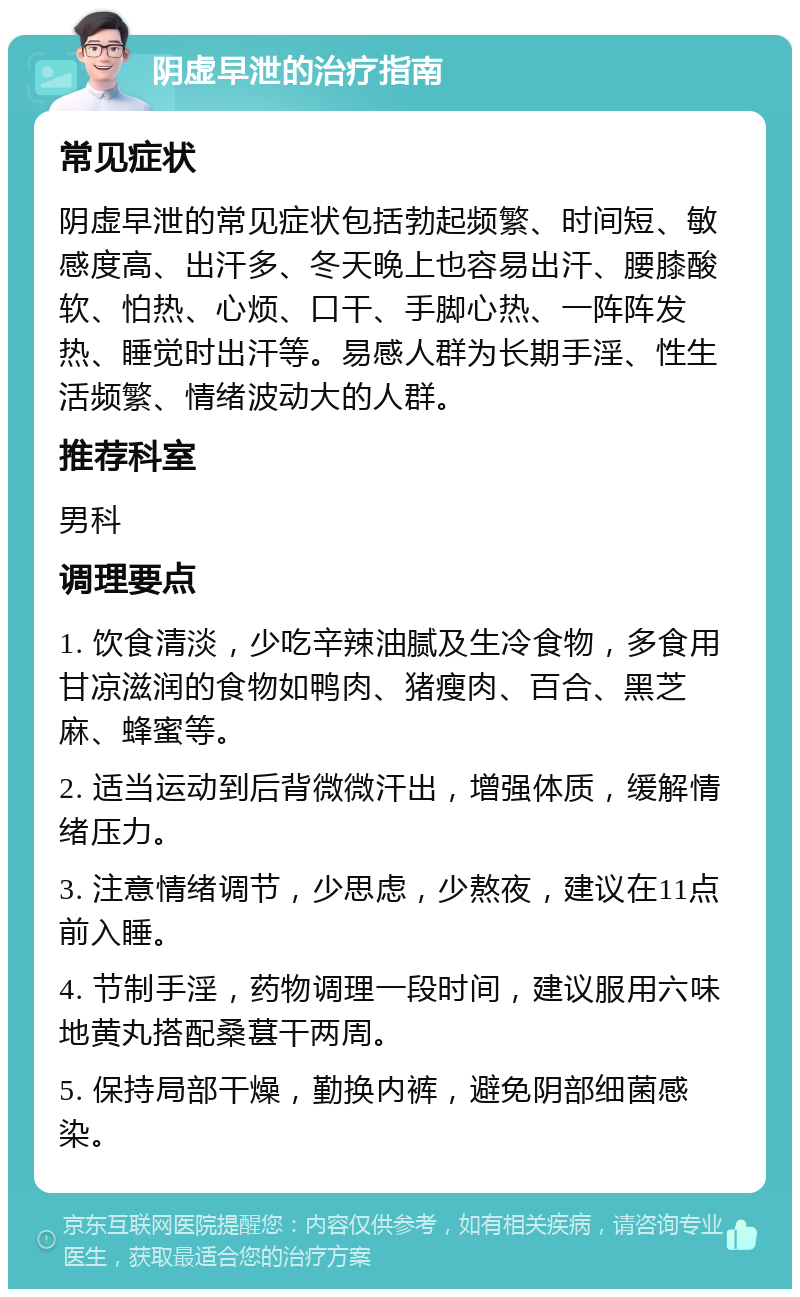 阴虚早泄的治疗指南 常见症状 阴虚早泄的常见症状包括勃起频繁、时间短、敏感度高、出汗多、冬天晚上也容易出汗、腰膝酸软、怕热、心烦、口干、手脚心热、一阵阵发热、睡觉时出汗等。易感人群为长期手淫、性生活频繁、情绪波动大的人群。 推荐科室 男科 调理要点 1. 饮食清淡，少吃辛辣油腻及生冷食物，多食用甘凉滋润的食物如鸭肉、猪瘦肉、百合、黑芝麻、蜂蜜等。 2. 适当运动到后背微微汗出，增强体质，缓解情绪压力。 3. 注意情绪调节，少思虑，少熬夜，建议在11点前入睡。 4. 节制手淫，药物调理一段时间，建议服用六味地黄丸搭配桑葚干两周。 5. 保持局部干燥，勤换内裤，避免阴部细菌感染。