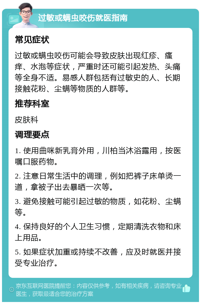 过敏或螨虫咬伤就医指南 常见症状 过敏或螨虫咬伤可能会导致皮肤出现红疹、瘙痒、水泡等症状，严重时还可能引起发热、头痛等全身不适。易感人群包括有过敏史的人、长期接触花粉、尘螨等物质的人群等。 推荐科室 皮肤科 调理要点 1. 使用曲咪新乳膏外用，川柏当沐浴露用，按医嘱口服药物。 2. 注意日常生活中的调理，例如把裤子床单烫一道，拿被子出去暴晒一次等。 3. 避免接触可能引起过敏的物质，如花粉、尘螨等。 4. 保持良好的个人卫生习惯，定期清洗衣物和床上用品。 5. 如果症状加重或持续不改善，应及时就医并接受专业治疗。