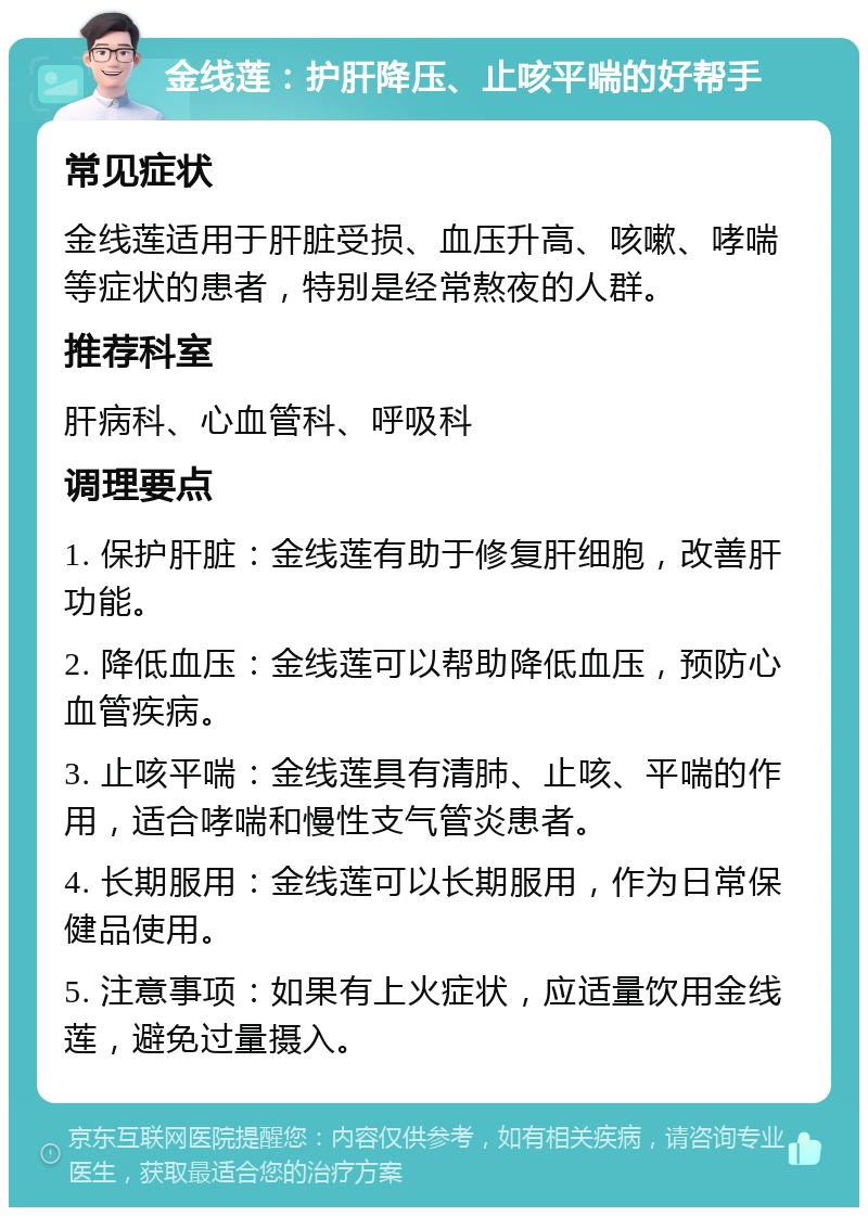 金线莲：护肝降压、止咳平喘的好帮手 常见症状 金线莲适用于肝脏受损、血压升高、咳嗽、哮喘等症状的患者，特别是经常熬夜的人群。 推荐科室 肝病科、心血管科、呼吸科 调理要点 1. 保护肝脏：金线莲有助于修复肝细胞，改善肝功能。 2. 降低血压：金线莲可以帮助降低血压，预防心血管疾病。 3. 止咳平喘：金线莲具有清肺、止咳、平喘的作用，适合哮喘和慢性支气管炎患者。 4. 长期服用：金线莲可以长期服用，作为日常保健品使用。 5. 注意事项：如果有上火症状，应适量饮用金线莲，避免过量摄入。