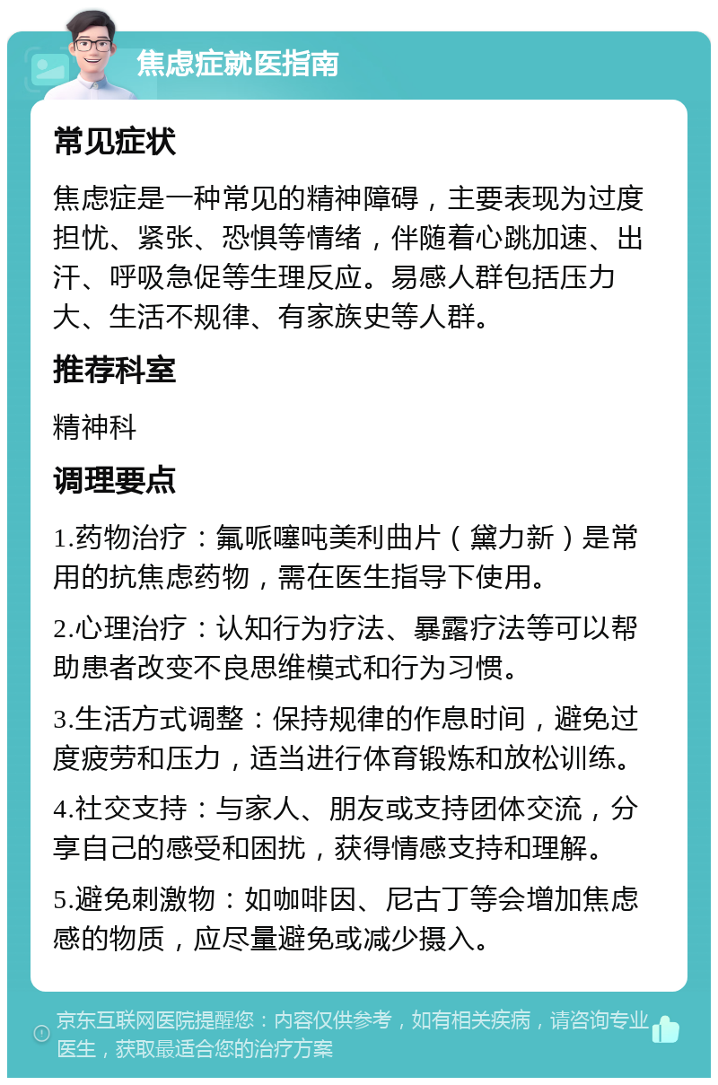 焦虑症就医指南 常见症状 焦虑症是一种常见的精神障碍，主要表现为过度担忧、紧张、恐惧等情绪，伴随着心跳加速、出汗、呼吸急促等生理反应。易感人群包括压力大、生活不规律、有家族史等人群。 推荐科室 精神科 调理要点 1.药物治疗：氟哌噻吨美利曲片（黛力新）是常用的抗焦虑药物，需在医生指导下使用。 2.心理治疗：认知行为疗法、暴露疗法等可以帮助患者改变不良思维模式和行为习惯。 3.生活方式调整：保持规律的作息时间，避免过度疲劳和压力，适当进行体育锻炼和放松训练。 4.社交支持：与家人、朋友或支持团体交流，分享自己的感受和困扰，获得情感支持和理解。 5.避免刺激物：如咖啡因、尼古丁等会增加焦虑感的物质，应尽量避免或减少摄入。