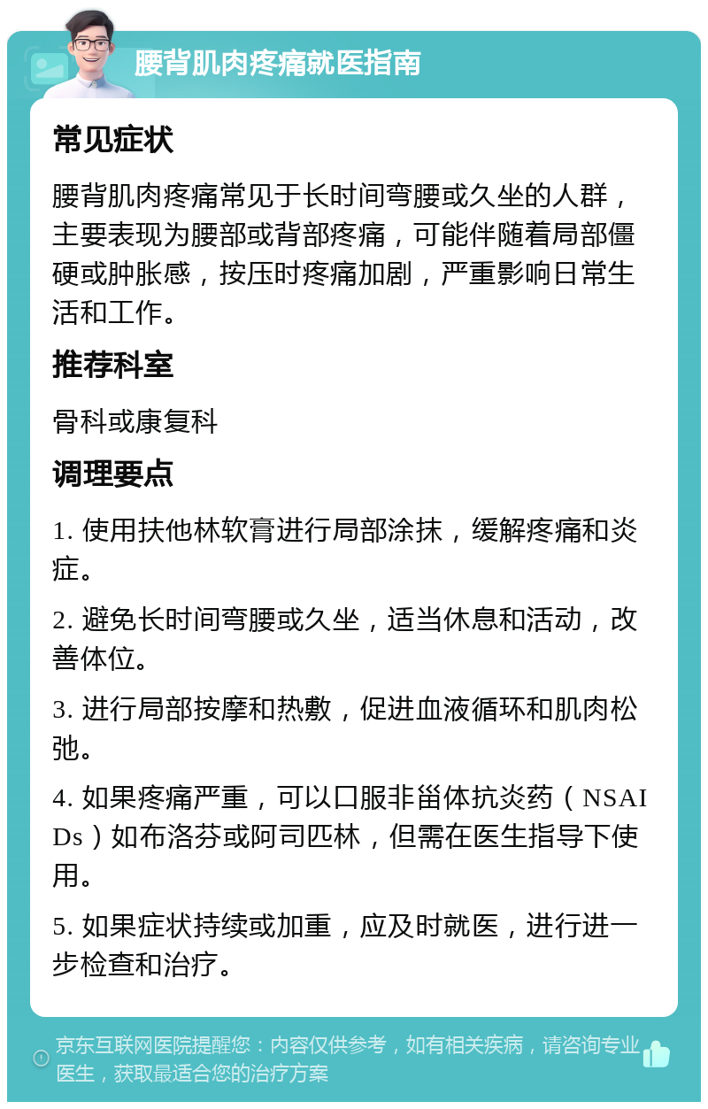 腰背肌肉疼痛就医指南 常见症状 腰背肌肉疼痛常见于长时间弯腰或久坐的人群，主要表现为腰部或背部疼痛，可能伴随着局部僵硬或肿胀感，按压时疼痛加剧，严重影响日常生活和工作。 推荐科室 骨科或康复科 调理要点 1. 使用扶他林软膏进行局部涂抹，缓解疼痛和炎症。 2. 避免长时间弯腰或久坐，适当休息和活动，改善体位。 3. 进行局部按摩和热敷，促进血液循环和肌肉松弛。 4. 如果疼痛严重，可以口服非甾体抗炎药（NSAIDs）如布洛芬或阿司匹林，但需在医生指导下使用。 5. 如果症状持续或加重，应及时就医，进行进一步检查和治疗。