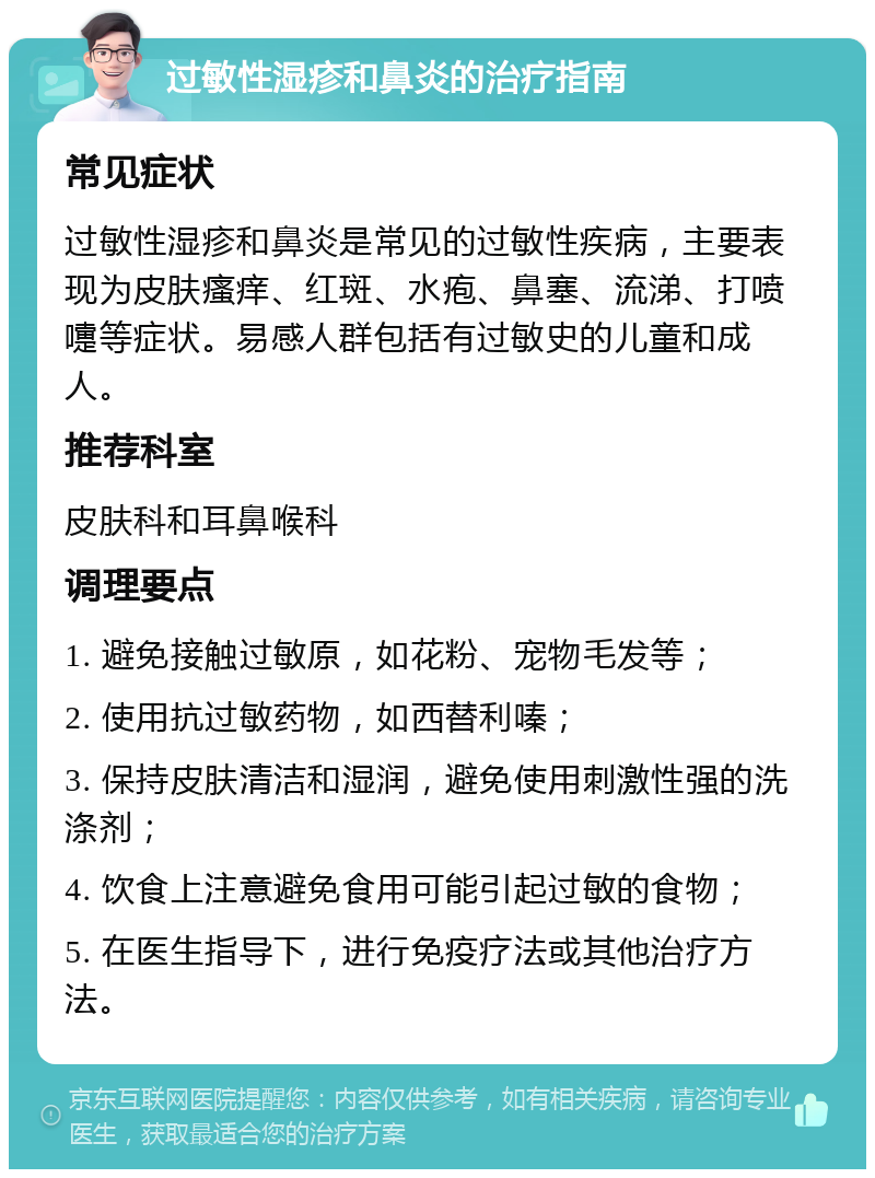 过敏性湿疹和鼻炎的治疗指南 常见症状 过敏性湿疹和鼻炎是常见的过敏性疾病，主要表现为皮肤瘙痒、红斑、水疱、鼻塞、流涕、打喷嚏等症状。易感人群包括有过敏史的儿童和成人。 推荐科室 皮肤科和耳鼻喉科 调理要点 1. 避免接触过敏原，如花粉、宠物毛发等； 2. 使用抗过敏药物，如西替利嗪； 3. 保持皮肤清洁和湿润，避免使用刺激性强的洗涤剂； 4. 饮食上注意避免食用可能引起过敏的食物； 5. 在医生指导下，进行免疫疗法或其他治疗方法。