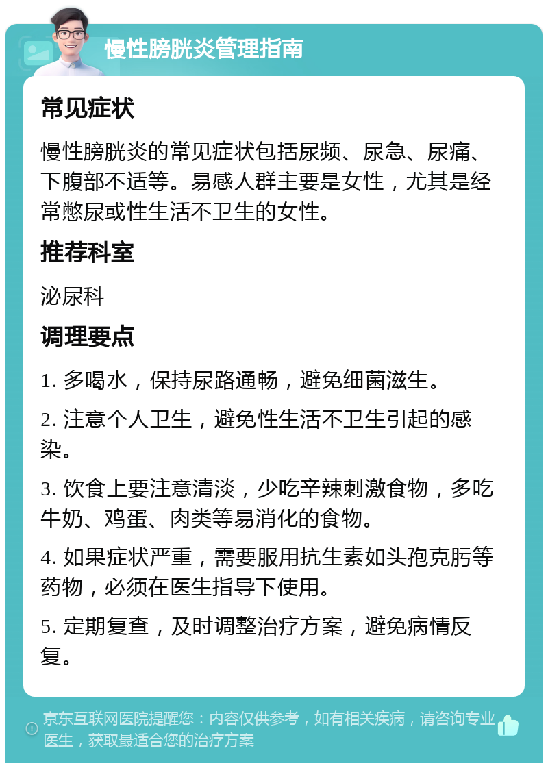 慢性膀胱炎管理指南 常见症状 慢性膀胱炎的常见症状包括尿频、尿急、尿痛、下腹部不适等。易感人群主要是女性，尤其是经常憋尿或性生活不卫生的女性。 推荐科室 泌尿科 调理要点 1. 多喝水，保持尿路通畅，避免细菌滋生。 2. 注意个人卫生，避免性生活不卫生引起的感染。 3. 饮食上要注意清淡，少吃辛辣刺激食物，多吃牛奶、鸡蛋、肉类等易消化的食物。 4. 如果症状严重，需要服用抗生素如头孢克肟等药物，必须在医生指导下使用。 5. 定期复查，及时调整治疗方案，避免病情反复。