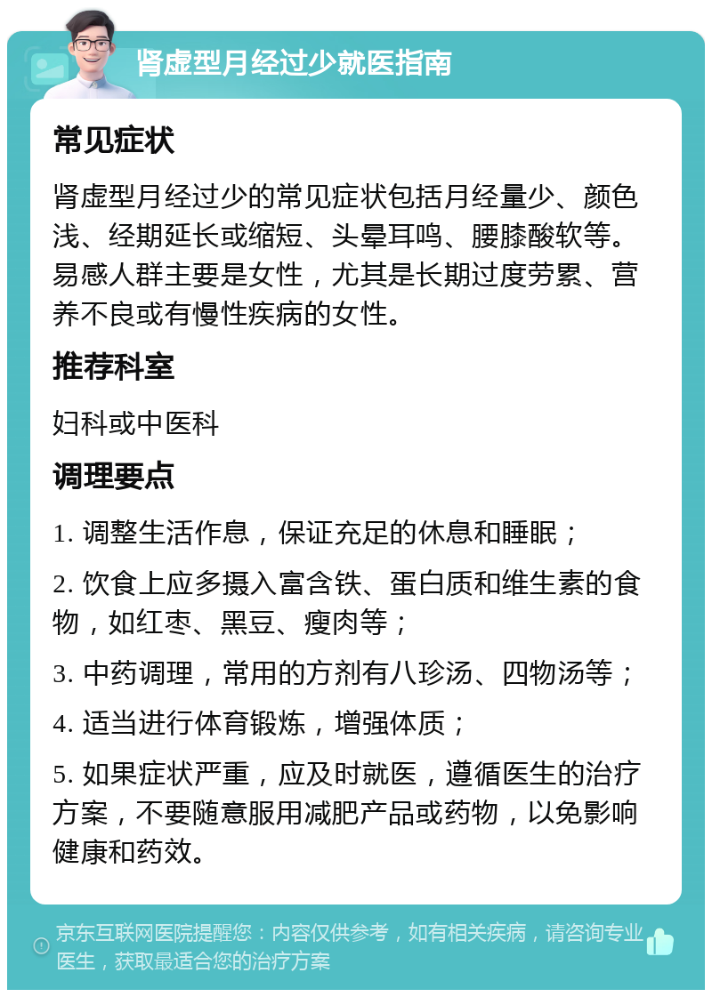 肾虚型月经过少就医指南 常见症状 肾虚型月经过少的常见症状包括月经量少、颜色浅、经期延长或缩短、头晕耳鸣、腰膝酸软等。易感人群主要是女性，尤其是长期过度劳累、营养不良或有慢性疾病的女性。 推荐科室 妇科或中医科 调理要点 1. 调整生活作息，保证充足的休息和睡眠； 2. 饮食上应多摄入富含铁、蛋白质和维生素的食物，如红枣、黑豆、瘦肉等； 3. 中药调理，常用的方剂有八珍汤、四物汤等； 4. 适当进行体育锻炼，增强体质； 5. 如果症状严重，应及时就医，遵循医生的治疗方案，不要随意服用减肥产品或药物，以免影响健康和药效。