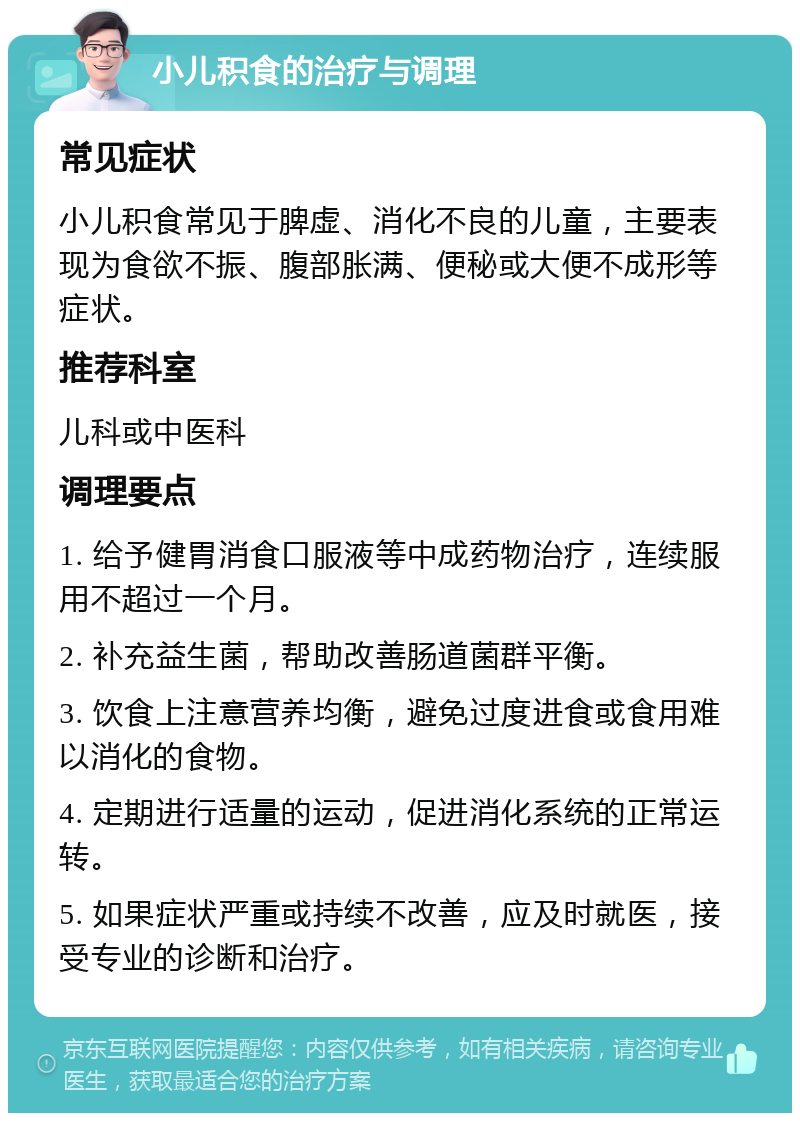 小儿积食的治疗与调理 常见症状 小儿积食常见于脾虚、消化不良的儿童，主要表现为食欲不振、腹部胀满、便秘或大便不成形等症状。 推荐科室 儿科或中医科 调理要点 1. 给予健胃消食口服液等中成药物治疗，连续服用不超过一个月。 2. 补充益生菌，帮助改善肠道菌群平衡。 3. 饮食上注意营养均衡，避免过度进食或食用难以消化的食物。 4. 定期进行适量的运动，促进消化系统的正常运转。 5. 如果症状严重或持续不改善，应及时就医，接受专业的诊断和治疗。