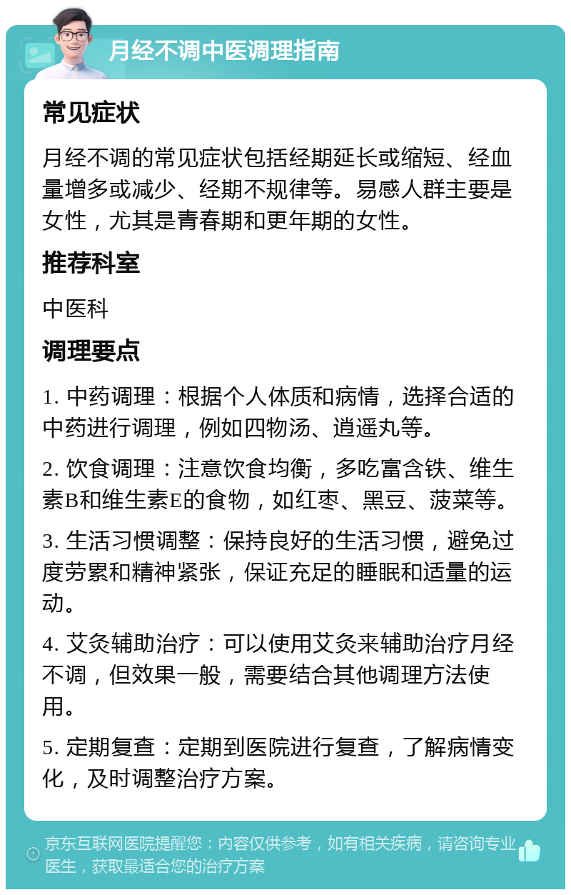 月经不调中医调理指南 常见症状 月经不调的常见症状包括经期延长或缩短、经血量增多或减少、经期不规律等。易感人群主要是女性，尤其是青春期和更年期的女性。 推荐科室 中医科 调理要点 1. 中药调理：根据个人体质和病情，选择合适的中药进行调理，例如四物汤、逍遥丸等。 2. 饮食调理：注意饮食均衡，多吃富含铁、维生素B和维生素E的食物，如红枣、黑豆、菠菜等。 3. 生活习惯调整：保持良好的生活习惯，避免过度劳累和精神紧张，保证充足的睡眠和适量的运动。 4. 艾灸辅助治疗：可以使用艾灸来辅助治疗月经不调，但效果一般，需要结合其他调理方法使用。 5. 定期复查：定期到医院进行复查，了解病情变化，及时调整治疗方案。