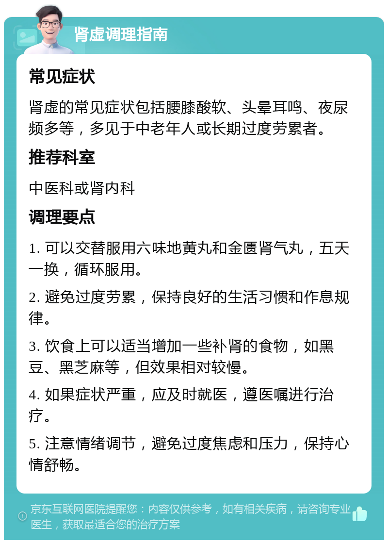 肾虚调理指南 常见症状 肾虚的常见症状包括腰膝酸软、头晕耳鸣、夜尿频多等，多见于中老年人或长期过度劳累者。 推荐科室 中医科或肾内科 调理要点 1. 可以交替服用六味地黄丸和金匮肾气丸，五天一换，循环服用。 2. 避免过度劳累，保持良好的生活习惯和作息规律。 3. 饮食上可以适当增加一些补肾的食物，如黑豆、黑芝麻等，但效果相对较慢。 4. 如果症状严重，应及时就医，遵医嘱进行治疗。 5. 注意情绪调节，避免过度焦虑和压力，保持心情舒畅。