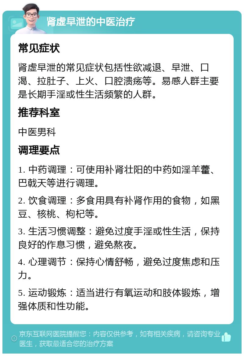 肾虚早泄的中医治疗 常见症状 肾虚早泄的常见症状包括性欲减退、早泄、口渴、拉肚子、上火、口腔溃疡等。易感人群主要是长期手淫或性生活频繁的人群。 推荐科室 中医男科 调理要点 1. 中药调理：可使用补肾壮阳的中药如淫羊藿、巴戟天等进行调理。 2. 饮食调理：多食用具有补肾作用的食物，如黑豆、核桃、枸杞等。 3. 生活习惯调整：避免过度手淫或性生活，保持良好的作息习惯，避免熬夜。 4. 心理调节：保持心情舒畅，避免过度焦虑和压力。 5. 运动锻炼：适当进行有氧运动和肢体锻炼，增强体质和性功能。