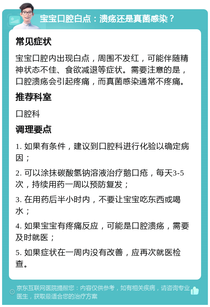 宝宝口腔白点：溃疡还是真菌感染？ 常见症状 宝宝口腔内出现白点，周围不发红，可能伴随精神状态不佳、食欲减退等症状。需要注意的是，口腔溃疡会引起疼痛，而真菌感染通常不疼痛。 推荐科室 口腔科 调理要点 1. 如果有条件，建议到口腔科进行化验以确定病因； 2. 可以涂抹碳酸氢钠溶液治疗鹅口疮，每天3-5次，持续用药一周以预防复发； 3. 在用药后半小时内，不要让宝宝吃东西或喝水； 4. 如果宝宝有疼痛反应，可能是口腔溃疡，需要及时就医； 5. 如果症状在一周内没有改善，应再次就医检查。