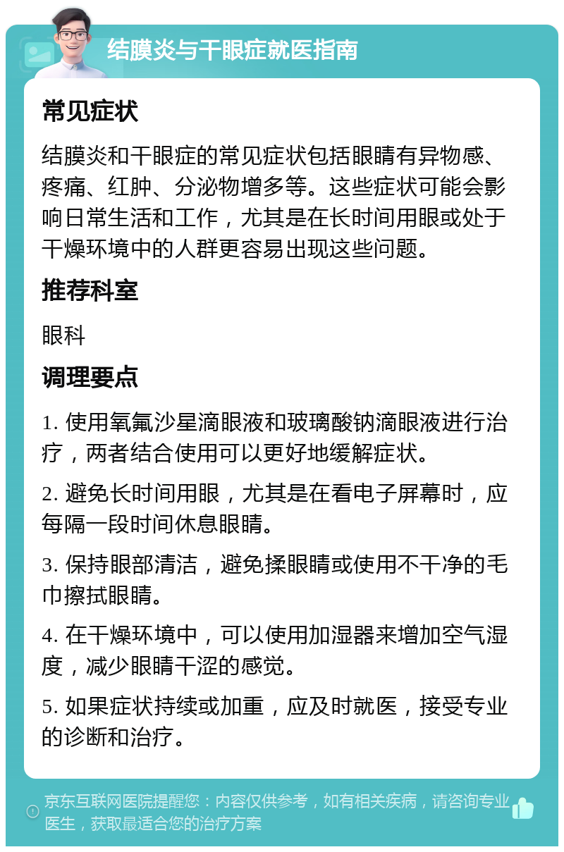 结膜炎与干眼症就医指南 常见症状 结膜炎和干眼症的常见症状包括眼睛有异物感、疼痛、红肿、分泌物增多等。这些症状可能会影响日常生活和工作，尤其是在长时间用眼或处于干燥环境中的人群更容易出现这些问题。 推荐科室 眼科 调理要点 1. 使用氧氟沙星滴眼液和玻璃酸钠滴眼液进行治疗，两者结合使用可以更好地缓解症状。 2. 避免长时间用眼，尤其是在看电子屏幕时，应每隔一段时间休息眼睛。 3. 保持眼部清洁，避免揉眼睛或使用不干净的毛巾擦拭眼睛。 4. 在干燥环境中，可以使用加湿器来增加空气湿度，减少眼睛干涩的感觉。 5. 如果症状持续或加重，应及时就医，接受专业的诊断和治疗。