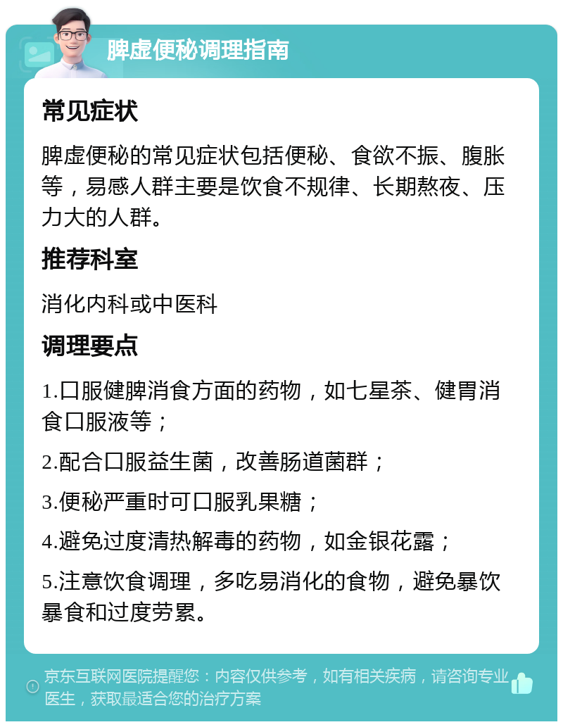 脾虚便秘调理指南 常见症状 脾虚便秘的常见症状包括便秘、食欲不振、腹胀等，易感人群主要是饮食不规律、长期熬夜、压力大的人群。 推荐科室 消化内科或中医科 调理要点 1.口服健脾消食方面的药物，如七星茶、健胃消食口服液等； 2.配合口服益生菌，改善肠道菌群； 3.便秘严重时可口服乳果糖； 4.避免过度清热解毒的药物，如金银花露； 5.注意饮食调理，多吃易消化的食物，避免暴饮暴食和过度劳累。