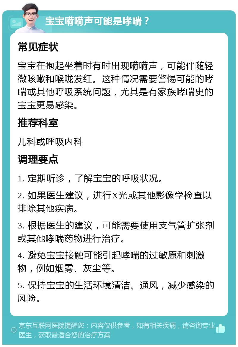 宝宝嗬嗬声可能是哮喘？ 常见症状 宝宝在抱起坐着时有时出现嗬嗬声，可能伴随轻微咳嗽和喉咙发红。这种情况需要警惕可能的哮喘或其他呼吸系统问题，尤其是有家族哮喘史的宝宝更易感染。 推荐科室 儿科或呼吸内科 调理要点 1. 定期听诊，了解宝宝的呼吸状况。 2. 如果医生建议，进行X光或其他影像学检查以排除其他疾病。 3. 根据医生的建议，可能需要使用支气管扩张剂或其他哮喘药物进行治疗。 4. 避免宝宝接触可能引起哮喘的过敏原和刺激物，例如烟雾、灰尘等。 5. 保持宝宝的生活环境清洁、通风，减少感染的风险。