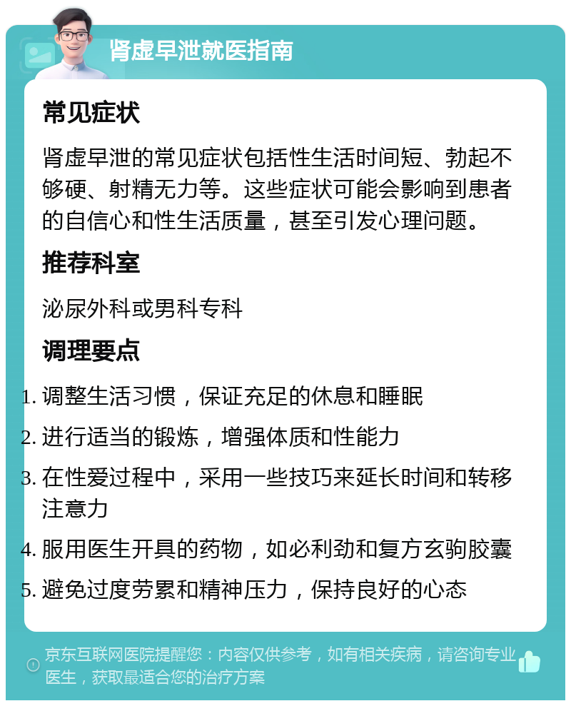 肾虚早泄就医指南 常见症状 肾虚早泄的常见症状包括性生活时间短、勃起不够硬、射精无力等。这些症状可能会影响到患者的自信心和性生活质量，甚至引发心理问题。 推荐科室 泌尿外科或男科专科 调理要点 调整生活习惯，保证充足的休息和睡眠 进行适当的锻炼，增强体质和性能力 在性爱过程中，采用一些技巧来延长时间和转移注意力 服用医生开具的药物，如必利劲和复方玄驹胶囊 避免过度劳累和精神压力，保持良好的心态