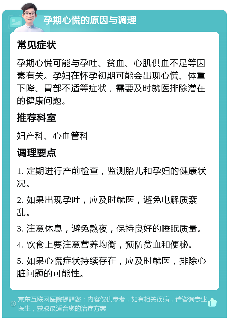 孕期心慌的原因与调理 常见症状 孕期心慌可能与孕吐、贫血、心肌供血不足等因素有关。孕妇在怀孕初期可能会出现心慌、体重下降、胃部不适等症状，需要及时就医排除潜在的健康问题。 推荐科室 妇产科、心血管科 调理要点 1. 定期进行产前检查，监测胎儿和孕妇的健康状况。 2. 如果出现孕吐，应及时就医，避免电解质紊乱。 3. 注意休息，避免熬夜，保持良好的睡眠质量。 4. 饮食上要注意营养均衡，预防贫血和便秘。 5. 如果心慌症状持续存在，应及时就医，排除心脏问题的可能性。