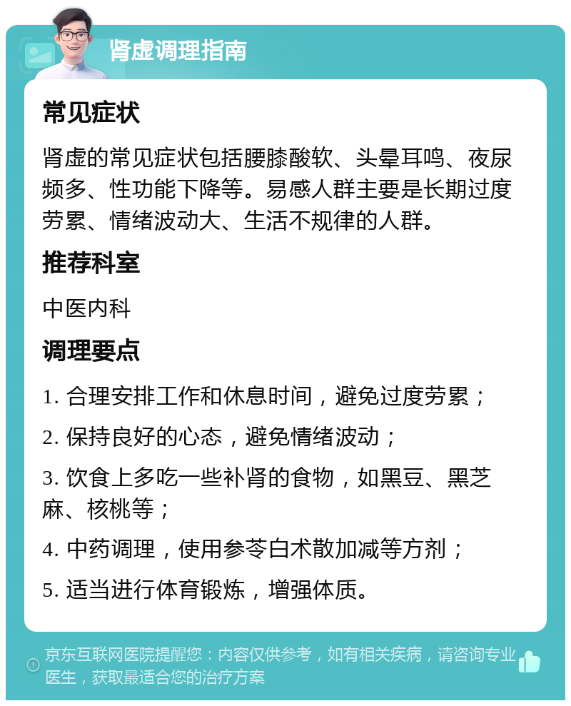 肾虚调理指南 常见症状 肾虚的常见症状包括腰膝酸软、头晕耳鸣、夜尿频多、性功能下降等。易感人群主要是长期过度劳累、情绪波动大、生活不规律的人群。 推荐科室 中医内科 调理要点 1. 合理安排工作和休息时间，避免过度劳累； 2. 保持良好的心态，避免情绪波动； 3. 饮食上多吃一些补肾的食物，如黑豆、黑芝麻、核桃等； 4. 中药调理，使用参苓白术散加减等方剂； 5. 适当进行体育锻炼，增强体质。