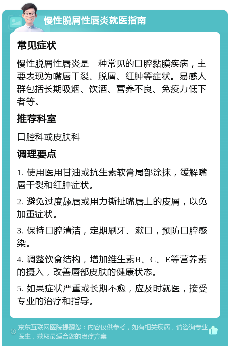 慢性脱屑性唇炎就医指南 常见症状 慢性脱屑性唇炎是一种常见的口腔黏膜疾病，主要表现为嘴唇干裂、脱屑、红肿等症状。易感人群包括长期吸烟、饮酒、营养不良、免疫力低下者等。 推荐科室 口腔科或皮肤科 调理要点 1. 使用医用甘油或抗生素软膏局部涂抹，缓解嘴唇干裂和红肿症状。 2. 避免过度舔唇或用力撕扯嘴唇上的皮屑，以免加重症状。 3. 保持口腔清洁，定期刷牙、漱口，预防口腔感染。 4. 调整饮食结构，增加维生素B、C、E等营养素的摄入，改善唇部皮肤的健康状态。 5. 如果症状严重或长期不愈，应及时就医，接受专业的治疗和指导。