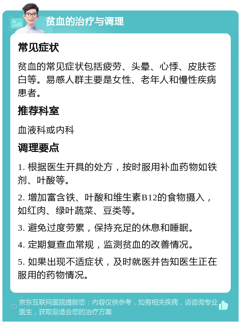 贫血的治疗与调理 常见症状 贫血的常见症状包括疲劳、头晕、心悸、皮肤苍白等。易感人群主要是女性、老年人和慢性疾病患者。 推荐科室 血液科或内科 调理要点 1. 根据医生开具的处方，按时服用补血药物如铁剂、叶酸等。 2. 增加富含铁、叶酸和维生素B12的食物摄入，如红肉、绿叶蔬菜、豆类等。 3. 避免过度劳累，保持充足的休息和睡眠。 4. 定期复查血常规，监测贫血的改善情况。 5. 如果出现不适症状，及时就医并告知医生正在服用的药物情况。