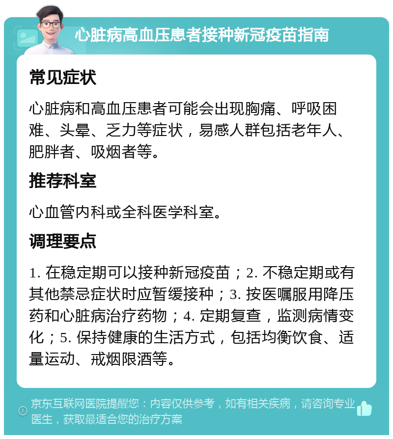 心脏病高血压患者接种新冠疫苗指南 常见症状 心脏病和高血压患者可能会出现胸痛、呼吸困难、头晕、乏力等症状，易感人群包括老年人、肥胖者、吸烟者等。 推荐科室 心血管内科或全科医学科室。 调理要点 1. 在稳定期可以接种新冠疫苗；2. 不稳定期或有其他禁忌症状时应暂缓接种；3. 按医嘱服用降压药和心脏病治疗药物；4. 定期复查，监测病情变化；5. 保持健康的生活方式，包括均衡饮食、适量运动、戒烟限酒等。