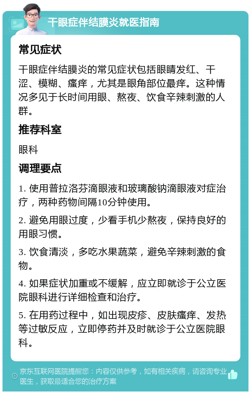 干眼症伴结膜炎就医指南 常见症状 干眼症伴结膜炎的常见症状包括眼睛发红、干涩、模糊、瘙痒，尤其是眼角部位最痒。这种情况多见于长时间用眼、熬夜、饮食辛辣刺激的人群。 推荐科室 眼科 调理要点 1. 使用普拉洛芬滴眼液和玻璃酸钠滴眼液对症治疗，两种药物间隔10分钟使用。 2. 避免用眼过度，少看手机少熬夜，保持良好的用眼习惯。 3. 饮食清淡，多吃水果蔬菜，避免辛辣刺激的食物。 4. 如果症状加重或不缓解，应立即就诊于公立医院眼科进行详细检查和治疗。 5. 在用药过程中，如出现皮疹、皮肤瘙痒、发热等过敏反应，立即停药并及时就诊于公立医院眼科。