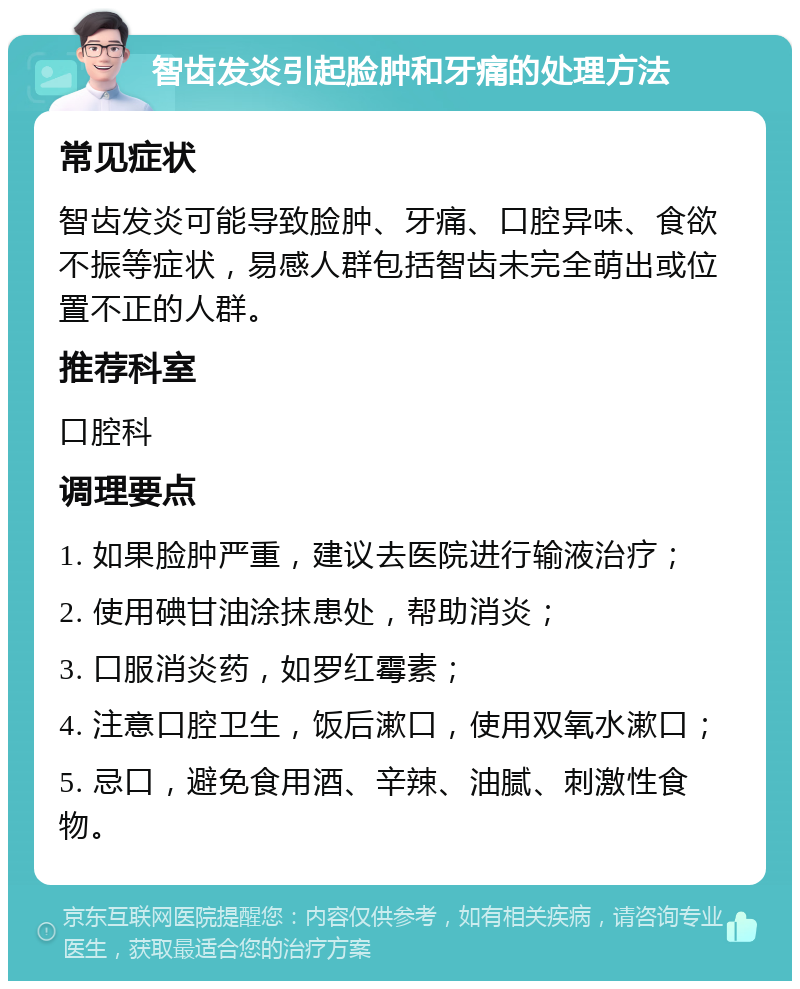 智齿发炎引起脸肿和牙痛的处理方法 常见症状 智齿发炎可能导致脸肿、牙痛、口腔异味、食欲不振等症状，易感人群包括智齿未完全萌出或位置不正的人群。 推荐科室 口腔科 调理要点 1. 如果脸肿严重，建议去医院进行输液治疗； 2. 使用碘甘油涂抹患处，帮助消炎； 3. 口服消炎药，如罗红霉素； 4. 注意口腔卫生，饭后漱口，使用双氧水漱口； 5. 忌口，避免食用酒、辛辣、油腻、刺激性食物。