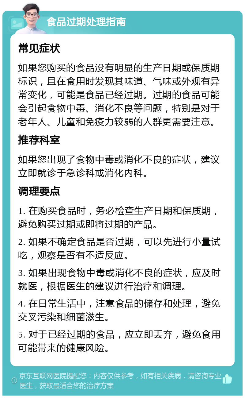 食品过期处理指南 常见症状 如果您购买的食品没有明显的生产日期或保质期标识，且在食用时发现其味道、气味或外观有异常变化，可能是食品已经过期。过期的食品可能会引起食物中毒、消化不良等问题，特别是对于老年人、儿童和免疫力较弱的人群更需要注意。 推荐科室 如果您出现了食物中毒或消化不良的症状，建议立即就诊于急诊科或消化内科。 调理要点 1. 在购买食品时，务必检查生产日期和保质期，避免购买过期或即将过期的产品。 2. 如果不确定食品是否过期，可以先进行小量试吃，观察是否有不适反应。 3. 如果出现食物中毒或消化不良的症状，应及时就医，根据医生的建议进行治疗和调理。 4. 在日常生活中，注意食品的储存和处理，避免交叉污染和细菌滋生。 5. 对于已经过期的食品，应立即丢弃，避免食用可能带来的健康风险。