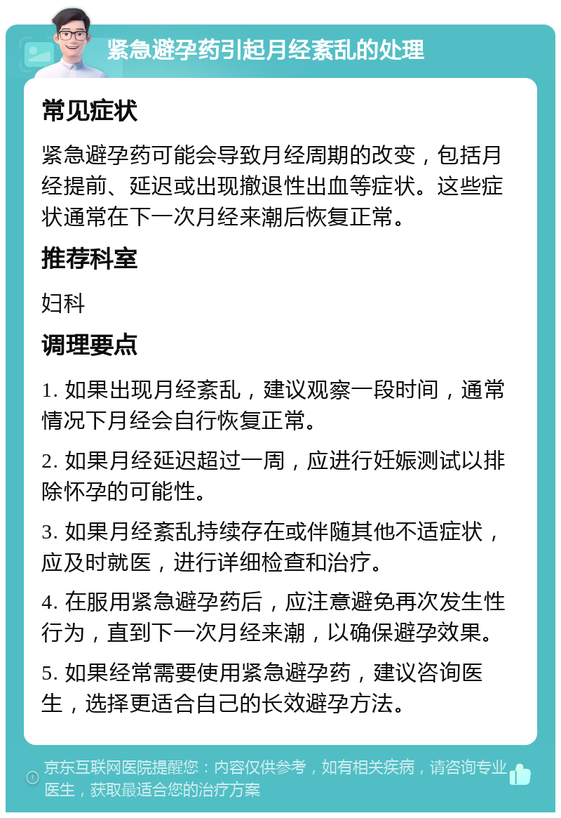 紧急避孕药引起月经紊乱的处理 常见症状 紧急避孕药可能会导致月经周期的改变，包括月经提前、延迟或出现撤退性出血等症状。这些症状通常在下一次月经来潮后恢复正常。 推荐科室 妇科 调理要点 1. 如果出现月经紊乱，建议观察一段时间，通常情况下月经会自行恢复正常。 2. 如果月经延迟超过一周，应进行妊娠测试以排除怀孕的可能性。 3. 如果月经紊乱持续存在或伴随其他不适症状，应及时就医，进行详细检查和治疗。 4. 在服用紧急避孕药后，应注意避免再次发生性行为，直到下一次月经来潮，以确保避孕效果。 5. 如果经常需要使用紧急避孕药，建议咨询医生，选择更适合自己的长效避孕方法。