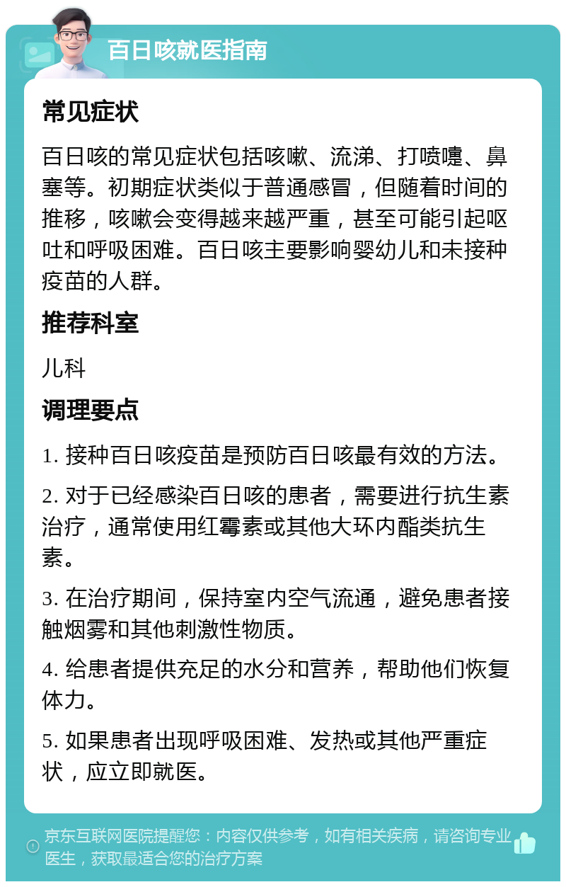 百日咳就医指南 常见症状 百日咳的常见症状包括咳嗽、流涕、打喷嚏、鼻塞等。初期症状类似于普通感冒，但随着时间的推移，咳嗽会变得越来越严重，甚至可能引起呕吐和呼吸困难。百日咳主要影响婴幼儿和未接种疫苗的人群。 推荐科室 儿科 调理要点 1. 接种百日咳疫苗是预防百日咳最有效的方法。 2. 对于已经感染百日咳的患者，需要进行抗生素治疗，通常使用红霉素或其他大环内酯类抗生素。 3. 在治疗期间，保持室内空气流通，避免患者接触烟雾和其他刺激性物质。 4. 给患者提供充足的水分和营养，帮助他们恢复体力。 5. 如果患者出现呼吸困难、发热或其他严重症状，应立即就医。