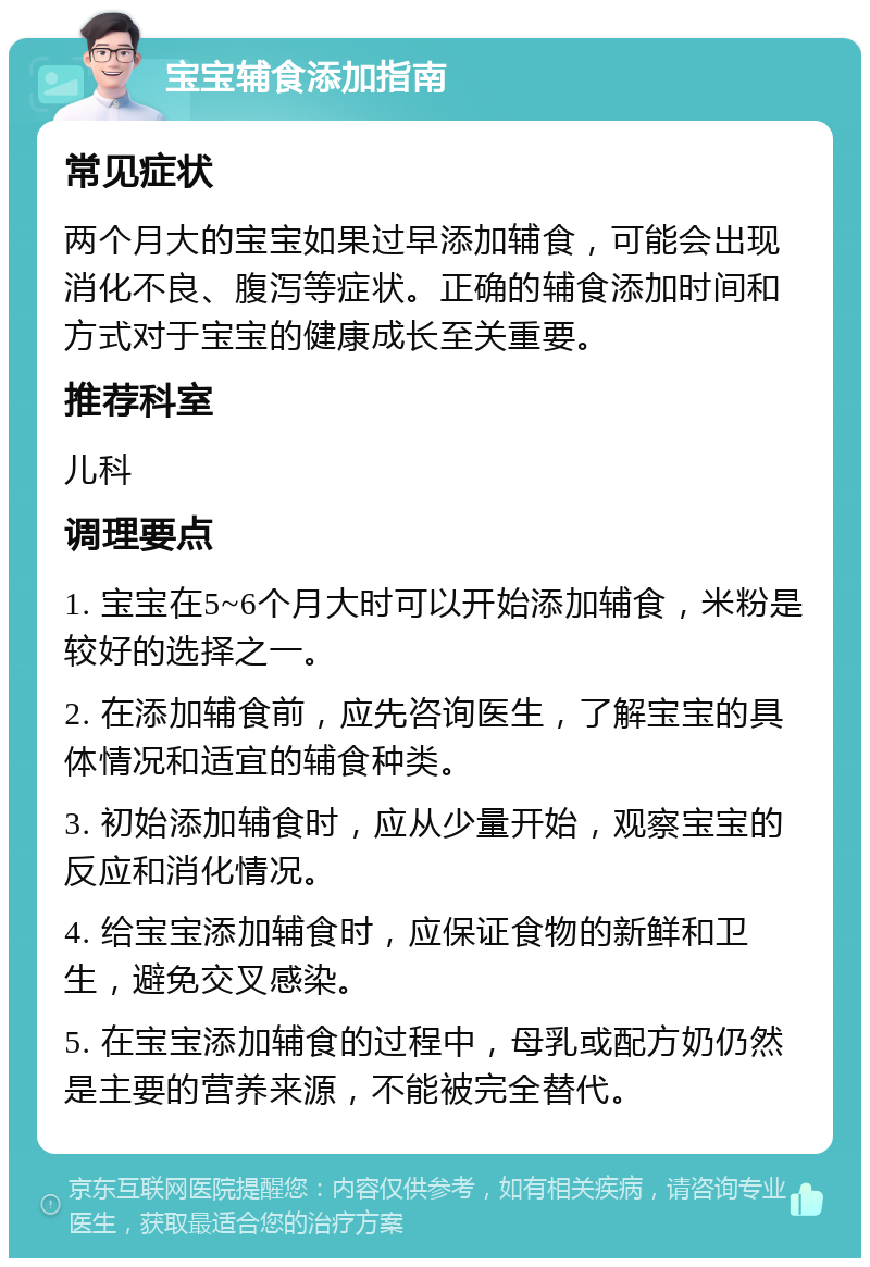 宝宝辅食添加指南 常见症状 两个月大的宝宝如果过早添加辅食，可能会出现消化不良、腹泻等症状。正确的辅食添加时间和方式对于宝宝的健康成长至关重要。 推荐科室 儿科 调理要点 1. 宝宝在5~6个月大时可以开始添加辅食，米粉是较好的选择之一。 2. 在添加辅食前，应先咨询医生，了解宝宝的具体情况和适宜的辅食种类。 3. 初始添加辅食时，应从少量开始，观察宝宝的反应和消化情况。 4. 给宝宝添加辅食时，应保证食物的新鲜和卫生，避免交叉感染。 5. 在宝宝添加辅食的过程中，母乳或配方奶仍然是主要的营养来源，不能被完全替代。