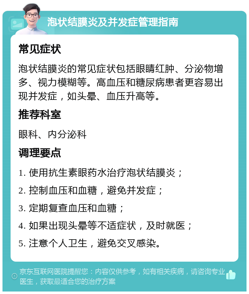 泡状结膜炎及并发症管理指南 常见症状 泡状结膜炎的常见症状包括眼睛红肿、分泌物增多、视力模糊等。高血压和糖尿病患者更容易出现并发症，如头晕、血压升高等。 推荐科室 眼科、内分泌科 调理要点 1. 使用抗生素眼药水治疗泡状结膜炎； 2. 控制血压和血糖，避免并发症； 3. 定期复查血压和血糖； 4. 如果出现头晕等不适症状，及时就医； 5. 注意个人卫生，避免交叉感染。