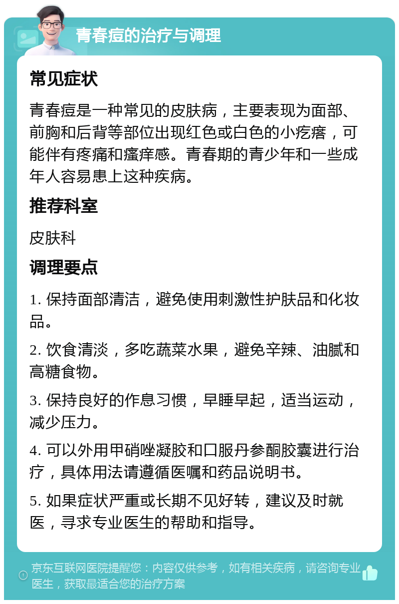 青春痘的治疗与调理 常见症状 青春痘是一种常见的皮肤病，主要表现为面部、前胸和后背等部位出现红色或白色的小疙瘩，可能伴有疼痛和瘙痒感。青春期的青少年和一些成年人容易患上这种疾病。 推荐科室 皮肤科 调理要点 1. 保持面部清洁，避免使用刺激性护肤品和化妆品。 2. 饮食清淡，多吃蔬菜水果，避免辛辣、油腻和高糖食物。 3. 保持良好的作息习惯，早睡早起，适当运动，减少压力。 4. 可以外用甲硝唑凝胶和口服丹参酮胶囊进行治疗，具体用法请遵循医嘱和药品说明书。 5. 如果症状严重或长期不见好转，建议及时就医，寻求专业医生的帮助和指导。